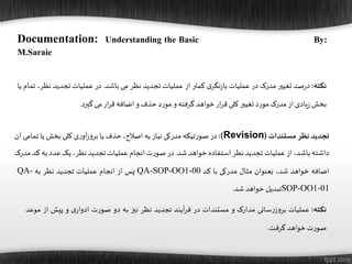 ‫تجدید‬‫نظر‬‫مستندات‬(Revision):‫در‬‫تیکه‬‫ر‬‫صو‬‫مدرکی‬‫نیاز‬‫به‬،‫اصالح‬‫حذف‬‫یا‬‫ی‬‫ر‬‫آو‬‫ز‬‫و‬‫بر‬‫کلی‬‫بخش‬‫یا‬‫تما‬‫می‬‫آن‬
‫داشته‬،‫باشد‬‫از‬‫عملیات‬‫تجدید‬‫نظر‬‫استفاده‬‫خواهد‬‫شد‬.‫در‬‫ت‬‫ر‬‫صو‬‫انجام‬‫عملیات‬‫تجدید‬،‫نظر‬‫یک‬‫عدد‬‫به‬‫ک‬‫د‬‫مدرک‬
‫اضافه‬‫خواهد‬،‫شد‬‫بعنوان‬‫مثال‬‫مدرکی‬‫با‬‫کد‬QA-SOP-OO1-00‫پس‬‫از‬‫انجام‬‫عملیات‬‫تجدید‬‫نظر‬‫به‬QA-
SOP-OO1-01‫تبدیل‬‫خواهد‬‫شد‬.
‫نکته‬:‫عملیات‬‫سانی‬‫ر‬‫ز‬‫و‬‫بر‬‫مدارک‬‫و‬‫مستندات‬‫در‬‫آیند‬‫ر‬‫ف‬‫تجدید‬‫نظر‬‫نیز‬‫به‬‫دو‬‫ت‬‫ر‬‫صو‬‫ی‬‫ادوار‬‫و‬‫پیش‬‫از‬‫موعد‬
‫ت‬‫ر‬‫صو‬‫خواهد‬‫گرفت‬.
‫نکته‬:‫صد‬‫ر‬‫د‬‫تغییر‬‫مدرک‬‫در‬‫عملیات‬‫ی‬‫نگر‬‫ز‬‫با‬‫کمتر‬‫از‬‫عملیات‬‫تجدید‬‫نظر‬‫می‬‫باشد‬.‫در‬‫عملیات‬‫تجدید‬‫ن‬،‫ظر‬‫تمام‬‫یا‬
‫بخش‬‫یادی‬‫ز‬‫از‬‫مدرک‬‫د‬‫ر‬‫مو‬‫تغییر‬‫کلی‬‫ار‬‫ر‬‫ق‬‫خواهد‬‫گرفته‬‫و‬‫د‬‫ر‬‫مو‬‫حذف‬‫و‬‫اضافه‬‫ار‬‫ر‬‫ق‬‫می‬‫گیرد‬.
Documentation: Understanding the Basic By:
M.Saraie
 