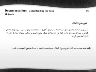 ‫ل‬‫کنتر‬‫از‬‫خارج‬‫نسخ‬:
‫در‬‫برخی‬‫از‬،‫ایط‬‫ر‬‫ش‬‫بعنوان‬‫مثال‬‫در‬‫مناقصه‬،‫ها‬‫یا‬‫ای‬‫ر‬‫ب‬‫آگاهی‬‫و‬‫استفاده‬‫از‬‫مشتریان‬‫و‬‫سایر‬‫ایط‬‫ر‬‫ش‬‫و‬،‫یژه‬‫اعمال‬
‫ل‬‫کنتر‬‫بر‬‫ات‬‫ر‬‫تغیی‬‫ت‬‫ر‬‫و‬‫ضر‬‫د‬‫ر‬‫ندا‬.‫البته‬‫نوع‬‫این‬‫مدارک‬‫هنگام‬‫یع‬‫ز‬‫تو‬‫بایستی‬‫به‬‫شنی‬‫و‬‫ر‬‫بعنوان‬”‫مدارک‬‫خارج‬‫از‬
‫ل‬‫کنتر‬“‫مشخص‬‫گردند‬.
‫نکته‬:‫شود‬ ‫می‬‫موجب‬‫ا‬‫ر‬‫منسوخ‬‫مدارک‬‫از‬‫قصد‬‫ن‬‫بدو‬‫استفاده‬،‫ل‬‫کنتر‬‫از‬‫خارج‬‫نسخ‬‫ل‬‫کنتر‬‫بند‬‫به‬‫توجه‬‫عدم‬.
Documentation: Understanding the Basic By:
M.Saraie
 