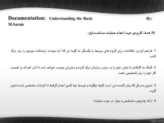 10‫هدف‬‫بردی‬‫ر‬‫کا‬‫جهت‬‫انجام‬‫عملیات‬‫ی‬‫مستندساز‬:
Documentation: Understanding the Basic By:
M.Saraie
1-‫اهم‬‫ر‬‫ف‬‫دن‬‫ر‬‫آو‬‫اطالعات‬‫ای‬‫ر‬‫ب‬‫ه‬‫و‬‫گر‬‫های‬‫مرتبط‬‫با‬‫یکدیگر‬‫به‬‫گونه‬‫ای‬‫که‬‫آنها‬‫بتوانند‬‫تباطات‬‫ر‬‫ا‬‫موجود‬‫ا‬‫ر‬‫بهتر‬‫درک‬
‫کنند‬.
2-‫کمک‬‫به‬‫کارکنان‬‫تا‬‫نقش‬‫خود‬‫ا‬‫ر‬‫در‬‫ن‬‫و‬‫در‬‫مان‬‫ز‬‫سا‬‫درک‬‫کرده‬‫و‬‫این‬‫ر‬‫بناب‬‫موجب‬‫خواهد‬‫شد‬‫تا‬‫آنان‬‫اهداف‬‫و‬‫اه‬‫میت‬
‫کار‬‫خود‬‫ا‬‫ر‬‫بهتر‬‫تشخیص‬‫دهند‬.
3-‫تدوین‬‫مدرکی‬‫که‬‫بیان‬‫کننده‬‫این‬‫است‬‫ها‬‫ر‬‫کا‬‫چگونه‬‫و‬‫توسط‬‫چه‬‫ی‬ ‫کس‬‫انجام‬‫گرفته‬‫تا‬‫امات‬‫ز‬‫ال‬‫مشخ‬‫ص‬‫شده‬‫تامین‬
‫گردد‬.
4-‫ائه‬‫ر‬‫ا‬‫چوب‬‫ر‬‫چا‬‫مشخص‬‫و‬‫موثر‬‫در‬‫د‬‫ر‬‫مو‬‫عملیات‬
 