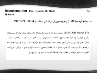 Documentation: Understanding the Basic By:
M.Saraie
‫خانه‬‫ر‬‫کا‬ ‫جامع‬‫سند‬(SMF)‫د‬‫ر‬‫استاندا‬ ‫اساس‬‫بر‬ ‫آن‬‫تدوین‬ ‫نحوه‬ ‫و‬PIC/S PE 008-4
(SMF) Site Master File‫سندی‬‫است‬‫که‬‫ترجیحا‬‫خانجات‬‫ر‬‫کا‬‫ی‬‫ساز‬‫و‬‫دار‬‫جهت‬‫ات‬‫ر‬‫صاد‬‫محصوالت‬
‫تولیدی‬‫خود‬‫تهیه‬‫و‬‫تنظیم‬‫کرده‬‫و‬‫ی‬‫حاو‬‫اطالعات‬‫ی‬ ‫مشخص‬‫از‬‫سیاست‬‫های‬‫مدیریت‬‫کیفیت‬‫و‬‫فعالی‬‫ت‬،‫شرکت‬
‫فعالیت‬‫های‬‫تولیدی‬‫و‬‫یا‬‫ل‬‫کنتر‬‫کیفی‬‫انجام‬‫شده‬‫در‬‫محل‬‫خانه‬‫ر‬‫کا‬‫و‬‫هرگونه‬‫فعالیت‬‫مرتبط‬‫و‬‫موث‬‫ر‬‫انجام‬‫شده‬
‫در‬‫ت‬‫ر‬‫مجاو‬‫آن‬‫می‬‫باشد‬.‫اگر‬‫صرفا‬‫ی‬ ‫بخش‬‫از‬‫یک‬‫فعالیت‬‫یی‬‫و‬‫دار‬‫در‬‫سایت‬‫تولیدی‬‫ت‬‫ر‬‫صو‬‫می‬،‫گیرد‬‫ز‬‫ال‬‫م‬‫است‬
‫که‬‫در‬‫سند‬‫جامع‬‫خانه‬‫ر‬‫کا‬‫آن‬‫فعالیت‬‫ها‬‫از‬‫جمله‬،‫آنالیز‬‫بسته‬‫بندی‬‫و‬...‫تشریح‬‫شود‬.
 