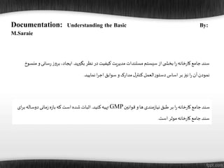 Documentation: Understanding the Basic By:
M.Saraie
‫قوانین‬ ‫و‬‫ها‬‫مندی‬‫ز‬‫نیا‬‫طبق‬‫بر‬‫ا‬‫ر‬‫خانه‬‫ر‬‫کا‬‫جامع‬‫سند‬GMP‫کنید‬‫تهیه‬.‫ب‬‫دوساله‬‫مانی‬‫ز‬‫ه‬‫ز‬‫با‬‫که‬ ‫است‬‫شده‬ ‫اثبات‬‫ای‬‫ر‬
‫است‬‫موثر‬‫خانه‬‫ر‬‫کا‬‫جامع‬‫سند‬.
‫بگیرید‬‫نظر‬‫در‬‫کیفیت‬ ‫مدیریت‬‫مستندات‬‫سیستم‬ ‫از‬‫ی‬ ‫بخش‬‫ا‬‫ر‬‫خانه‬‫ر‬‫کا‬‫جامع‬‫سند‬.‫سانی‬‫ر‬‫ز‬‫و‬‫بر‬،‫ایجاد‬‫منسوخ‬ ‫و‬
‫نمایید‬‫ا‬‫ر‬‫اج‬‫سوابق‬ ‫و‬‫مدارک‬‫ل‬‫کنتر‬‫العمل‬‫ر‬‫دستو‬‫اساس‬‫بر‬‫نیز‬‫ا‬‫ر‬ ‫آن‬‫نمودن‬.
 