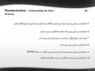 10-‫اهم‬‫ر‬‫ف‬‫دن‬‫ر‬‫آو‬‫مبنایی‬‫ای‬‫ر‬‫ب‬‫ات‬‫ر‬‫انتظا‬‫در‬‫د‬‫ر‬‫مو‬‫عملکرد‬‫کار‬/‫فعالیت‬
Documentation: Understanding the Basic By:
M.Saraie
6-‫اهم‬‫ر‬‫ف‬‫دن‬‫ر‬‫آو‬‫مبنایی‬‫ای‬‫ر‬‫ب‬‫ایجاد‬‫نظم‬‫و‬‫هماهنگی‬‫در‬‫ن‬‫و‬‫در‬‫مان‬‫ز‬‫سا‬
5-‫اهم‬‫ر‬‫ف‬‫دن‬‫ر‬‫آو‬‫مبنایی‬‫شن‬‫و‬‫ر‬‫و‬‫ن‬‫مدو‬‫ای‬‫ر‬‫ب‬‫ش‬‫ز‬‫آمو‬‫کارکنان‬‫ود‬‫ر‬‫جدیدالو‬‫و‬‫ی‬‫ز‬‫آمو‬‫ز‬‫با‬‫ی‬‫ادوار‬‫کارکنان‬‫قبلی‬
7-‫اهم‬‫ر‬‫ف‬‫دن‬‫ر‬‫آو‬‫چگی‬‫ر‬‫یکپا‬‫در‬‫عملیات‬‫بر‬‫مبنای‬‫آیندهای‬‫ر‬‫ف‬‫ن‬‫مدو‬‫شده‬
8-‫اهم‬‫ر‬‫ف‬‫دن‬‫ر‬‫آو‬‫مبنایی‬‫ای‬‫ر‬‫ب‬‫بهبود‬‫مداوم‬
9-‫اهم‬‫ر‬‫ف‬‫دن‬‫ر‬‫آو‬‫مبنایی‬‫ای‬‫ر‬‫ب‬‫ی‬‫ممیز‬‫کردن‬‫سیستم‬‫مدیریت‬‫کیفیت‬‫از‬‫جمله‬ISO9001
 