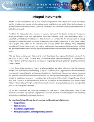 Integral Instruments
What is it to be human? What is it to be a human being in these times? What does it look, sound and
feel like to align what we are with the stories, needs and facts of our world? What do the answers to
questions about our individual and collective futures look like, and which actions are appropriate in
light of the answers?


You’ll find the introductions to a number of powerful instruments the Center for Human Emergence
works with to help further your investigation into these questions below. Each instrument is world of
potentially unlimited depth unto its own. Their choice is not coincidental. It is an expression of a deep
felt need to integrate the best a number of brilliant contemporary thinkers have to offer. These thinkers
have sought each other out to co-evolve and actively enrich their already firmly established
paradigms of human development. We believe their perspectives are presented in ways that facilitate
the generation of fresh ideas and courses of action to address the complexity and challenges we face
today.


Who are these contemporary thinkers and which theories do they represent in this introduction? We
are proud to introduce Dr. Don Beck, who initiated the Center for Human Emergence, Ken Wilber and
Andrew Cohen and their respective contributions in Spiral Dynamics, Evolutionary Enlightenment and
Integral Theory.


In short, Spiral Dynamics offers a view of why human beings see things differently, how this develops,
and how we can use this understanding to impact communication, organisational development and
even create the conditions for world peace. Evolutionary Enlightenment shows how we can transcend
our personal limitations and liberate our authentic self through consistent application of the power of
choice to create new structures in consciousness for the good of the whole. Integral Theory offers a
map that connects all information the world has to offer on human potential and development.
Wilber’s “theory of everything” contains the fruits of extensive cross-cultural study, and is credited for
being a genuine world philosophy.


It is our wish these works will inspire the creation of a new level of order in perceived chaos, a new
sense of connection in perceived fragmentation, and an absolute sense of direction while remaining
open to the possibility of not knowing. Have fun!


The essentials of Integral Theory, Spiral Dynamics, and Evolutionary Enlightenment
   •     Integral Theory
   •     Spiral Dynamics
   •     Evolutionary Enlightenment
   •     More Spiral Dynamics and Integral Theory Essentials
 