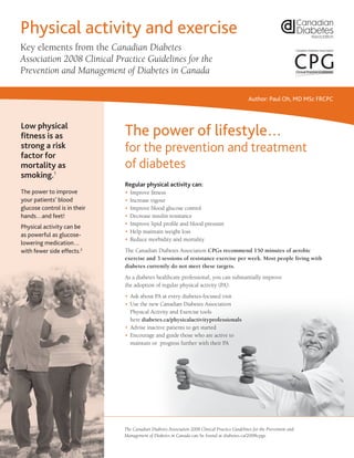The power of lifestyle…
for the prevention and treatment
of diabetes
Regular physical activity can:
•	Improve fitness
•	Increase vigour
•	Improve blood glucose control
•	Decrease insulin resistance
•	Improve lipid profile and blood pressure
•	Help maintain weight loss
•	Reduce morbidity and mortality
The Canadian Diabetes Association CPGs recommend 150 minutes of aerobic
exercise and 3 sessions of resistance exercise per week. Most people living with
diabetes currently do not meet these targets.
As a diabetes healthcare professional, you can substantially improve
the adoption of regular physical activity (PA):
•	Ask about PA at every diabetes-focused visit
•	Use the new Canadian Diabetes Association
Physical Activity and Exercise tools
here diabetes.ca/physicalactivityprofessionals
•	Advise inactive patients to get started
•	Encourage and guide those who are active to
maintain or progress further with their PA
The Canadian Diabetes Association 2008 Clinical Practice Guidelines for the Prevention and
Management of Diabetes in Canada can be found at diabetes.ca/2008cpgs.
Physical activity and exercise
Key elements from the Canadian Diabetes
Association 2008 Clinical Practice Guidelines for the
Prevention and Management of Diabetes in Canada
diabetes.ca | 1-800-BANTING (226-8464)
Across the country, theCanadian DiabetesAssociation is leading the fight against diabetes by
helping people with diabetes live healthy lives while we work to find a cure.We are supported
in our efforts by a community-based network of volunteers, members, employees, healthcare
professionals, researchers and partners. By providing education and services, advocating on
behalf of people with diabetes, supporting research and translating research into practical
applications – we are delivering on our mission.
Clinical Practice Guidelines
Clinical Practice Guidelines
Low physical
fitness is as
strong a risk
factor for
mortality as
smoking.1
The power to improve
your patients’ blood
glucose control is in their
hands…and feet!
Physical activity can be
as powerful as glucose-
lowering medication…
with fewer side effects.2
Author: Paul Oh, MD MSc FRCPC
416573 07/11
Considerations before starting an exercise program
A physical activity program is generally safe and reduces health problems in
persons with diabetes. Being inactive carries much more risk than being active.
Before establishing an exercise prescription for choice and intensity of exercises, pay attention
to and talk to your patients about:
Presence of diabetes complications
•	Severe autonomic neuropathy
	 –	Watch for dizziness or other evidence suggesting possible hypotension during or
after exercise.
•	Severe peripheral neuropathy
	 –	Be careful with prolonged weight-bearing exercise.
	 –	Check your patient’s feet and review the importance of proper footware.
•	Proliferative retinopathy
	 –	Should be treated prior to starting resistance exercise.
Cardiovascular concerns
Consider an exercise stress test for those:
•	With symptoms suggestive of heart disease, such as dyspnea or chest discomfort.
•	Previously sedentary individuals, at high risk for cardiovascular disease, who wish to
undertake a vigorous exercise program.
Musculoskeletal issues
•	Back, hip and knee problems are common in people with diabetes.
	 –	Consulting with a musculoskeletal professional (e.g., physiotherapist, kinesiologist)
may be helpful prior to starting an exercise program.
Hypoglycemia
•	Discuss potential for hypoglycemia for patients taking insulin or oral medications
(such as sulfonylureas) that may cause this.
	 –	Have patients self-monitor blood glucose before and after exercise for the first few sessions
to look for hypoglycemia and to demonstrate effects of exercise on blood glucose levels.
	 –	Have your patient be prepared to treat hypoglycemia during exercise.
Thank you to those who helped with content: Marni Armstrong, Ian Blumer, Normand Boulé, Jonathon Fowles, Tessa Laubscher,
Ruth Lowndes, Tino Montopoli, Jonathan McGavock, Jeff Packer, Nel Peach, Mike Riddell, Mike Sarin, Brian Seeley, Chris Shields,
Ron Sigal, Ernst Snyman, Guy Tremblay, Pearl Yang, Catherine Yu. CDA: Hayat Ali, Tracy Barnes, Carolyn Gall Casey.
References:
1.	Church TS, Cheng YJ, et al. Exercise capacity and body composition as predictors of mortality among men with diabetes.
Diabetes Care. 2004; 27(1): 83-88.
2.	Knowler WC, Barrett-Connor E, et al. Reduction in the incidence of type 2 diabetes with lifestyle intervention or metformin.
N Engl J Med. 2002; 346(6): 393-403.
3.	Sigal RJ, Kenny GP, et al. Effects of aerobic training, resistance training, or both on glycemc control in type 2 diabetes:
A randomized trial. Ann Intern Med. 2007; 147(6): 357-69.
4.	The 5 “A”s adapted from: Estabrooks PA, Glasgow RE, Dzewaltowski DA. Physical activity promotion through primary care.
JAMA. 289(22): 2913-6.
5.	Kirk A, Mutrie N, et al. Effects of a 12-month physical activity counselling intervention on glycaemic control and on the status
of cardiovascular risk factors in people with type 2 diabetes. Diabetologia. 2004; 47(5): 821-32.
6.	American College of Sports Medicine; American Heart Association. Exercise and acute cardiovascular events: Placing the risks
into perspective. Med Sci Sports Exerc. 2007; 39(5): 886-97.
7.	Canadian Diabetes Association Clinical Practice Guidelines Expert Committee. Canadian Diabetes Association 2008 clinical
practice guidelines for the prevention and management of diabetes in Canada. Can J Diabetes. 2008; 32(suppl 1):S1-S201.
Lifestyle modification
can reduce the risk of
developing type 2
diabetes by up to 60%.
0
0.50 1.0 1.5 2.0
Year
Placebo
Metformin
Lifestyle
CumulativeIncidence
ofDiabetes(%)
2.5 3.0 3.5 4.0
10
20
30
40
N Engl J Med2
 