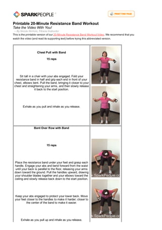 Printable 20­Minute Resistance Band Workout
Take the Video With You!
  ­­ By Nicole Nichols, Fitness Instructor
This is the printable version of our 20­Minute Resistance Band Workout Video. We recommend that you
watch the video (and read its supporting text) before trying this abbreviated version.
Chest Pull with Band
 
15 reps
 
 
Sit tall in a chair with your abs engaged. Fold your
resistance band in half and grip each end in front of your
chest, elbows bent. Pull the band, bringing it closer to your
chest and straightening your arms, and then slowly release
it back to the start position.
 
 
Exhale as you pull and inhale as you release.
 
 
Bent Over Row with Band
 
 
15 reps
 
 
Place the resistance band under your feet and grasp each
handle. Engage your abs and bend forward from the waist
until your back is parallel to the floor, releasing your arms
down toward the ground. Pull the handles upward, drawing
your shoulder blades together and your elbows toward the
ceiling and slowly release back down to the start position.
 
 
Keep your abs engaged to protect your lower back. Move
your feet closer to the handles to make it harder; closer to
the center of the band to make it easier.
 
 
Exhale as you pull up and inhale as you release.
 