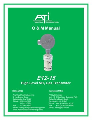 610-917-0992 Fax: + 44 (0)1457-874-468
O & M Manual
E12-15
High Level NH3 Gas Transmiter
Home Office European Office
Analytical Technology, Inc. ATI (UK) Limited
6 Iron Bridge Drive Unit 1 & 2 Gatehead Business Park
Collegeville, PA 19426 Delph New Road, Delph
Phone: 800-959-0299 Saddleworth OL3 5DE
610-917-0991 Phone: +44 (0)1457-873-318
Fax: 610-917-0992 Fax: + 44 (0)1457-874-468
Email: sales@analyticaltechnology.com Email: sales@atiuk.com
Web: www.Analyticaltechnology.com
 