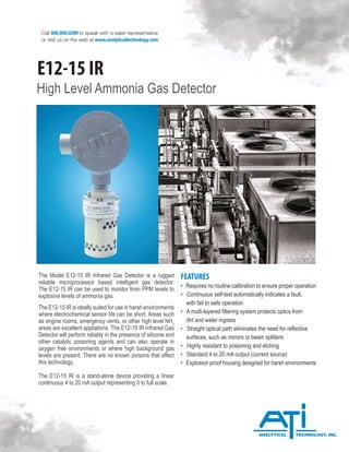 Call 800.959.0299 to speak with a sales representative
or visit us on the web at www.analyticaltechnology.com
High Level Ammonia Gas Detector
The Model E12-15 IR Infrared Gas Detector is a rugged
reliable microprocessor based intelligent gas detector.
The E12-15 IR can be used to monitor from PPM levels to
explosive levels of ammonia gas.
The E12-15 IR is ideally suited for use in harsh environments
where electrochemical sensor life can be short. Areas such
as engine rooms, emergency vents, or other high level NH3
areas are excellent appliations. The E12-15 IR Infrared Gas
Detector will perform reliably in the presence of silicone and
other catalytic poisoning agents and can also operate in
oxygen free environments or where high background gas
levels are present. There are no known poisons that affect
this technology.
The E12-15 IR is a stand-alone device providing a linear
continuous 4 to 20 mA output representing 0 to full scale.
FEATURES
• Requires no routine calibration to ensure proper operation
• Continuous self-test automatically indicates a fault,
with fail to safe operation
• A multi-layered filtering system protects optics from
dirt and water ingress
• Straight optical path eliminates the need for reflective
surfaces, such as mirrors or beam splitters
• Highly resistant to poisoning and etching
• Standard 4 to 20 mA output (current source)
• Explosion proof housing designed for harsh environments
E12-15 IR
 