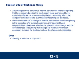 12


Section 302 of Sarbanes Oxley

   • Any changes in the company’s internal control over financial reporting
     that have occurred during the most recent fiscal quarter and have
     materially affected, or are reasonably likely to materially affect, the
     company’s internal control over financial reporting are disclosed.
   • When the reason for a change in internal control over financial reporting
     is the correction of a material weakness, management has a
     responsibility to determine whether the reason for the change and the
     circumstances surrounding that change are material information
     necessary to make the disclosure about the change not misleading.

  When
   • Already in effect as of July 2002




                                                         12


                                                 !"#          !"#
 