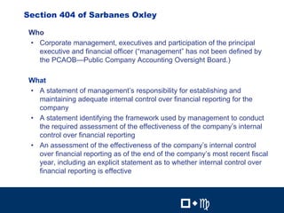 13

Section 404 of Sarbanes Oxley

 Who
 • Corporate management, executives and participation of the principal
   executive and financial officer (“management” has not been defined by
   the PCAOB—Public Company Accounting Oversight Board.)

 What
 • A statement of management’s responsibility for establishing and
   maintaining adequate internal control over financial reporting for the
   company
 • A statement identifying the framework used by management to conduct
   the required assessment of the effectiveness of the company’s internal
   control over financial reporting
 • An assessment of the effectiveness of the company’s internal control
   over financial reporting as of the end of the company’s most recent fiscal
   year, including an explicit statement as to whether internal control over
   financial reporting is effective

                                                         13


                                                 !"#          !"#
 