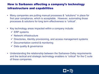 17
How is Sarbanes affecting a company’s technology
infrastructure and capabilities

• Many companies are putting manual processes & “solutions” in place for
  first year compliance, which is acceptable. However, automating those
  processes & solutions for long term effectiveness is “critical”.

• Key technology areas impacted within a company include:
  $ ERP systems
  $ Network infrastructure
  $ Directories, Identity provisioning, and access management systems
  $ Documentation control & monitoring
  $ Data quality & governance

• Understanding the relationship between the Sarbanes-Oxley requirements
  and the tactical and strategic technology enablers is “critical” for the C suite
  of these companies.

                                                              17


                                                     !"#           !"#
 
