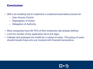 28

  Conclusion


• IdM is an enabling tool to implement a sustained-automated process for:
    - User Access Control
    - Segregation of Duties
    - Delegation of Authority

• Most companies have 60-70% of their enterprise role already defined
• Limit the number of key application list to 6-8 apps.
• Validate and prototype the model for a subset of users. This group of users
  should include those who are involved with financial transactions.




                                                            28


                                                    !"#          !"#
 