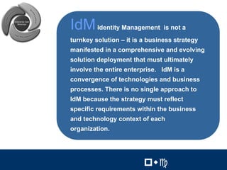 3




IdM Identity Management is not a
turnkey solution – it is a business strategy
manifested in a comprehensive and evolving
solution deployment that must ultimately
involve the entire enterprise. IdM is a
convergence of technologies and business
processes. There is no single approach to
IdM because the strategy must reflect
specific requirements within the business
and technology context of each
organization.


                                 3


                         !"#         !"#
 