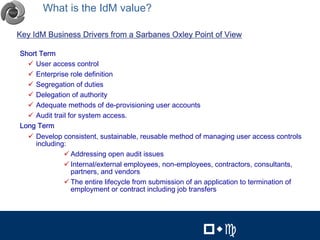 What is the IdM value?                                                              8




Key IdM Business Drivers from a Sarbanes Oxley Point of View

Short Term
  $ User access control
  $ Enterprise role definition
  $ Segregation of duties
  $ Delegation of authority
  $ Adequate methods of de-provisioning user accounts
  $ Audit trail for system access.
Long Term
  $ Develop consistent, sustainable, reusable method of managing user access controls
     including:
              $ Addressing open audit issues
              $ Internal/external employees, non-employees, contractors, consultants,
                 partners, and vendors
              $ The entire lifecycle from submission of an application to termination of
                 employment or contract including job transfers


                                                                  8


                                                         !"#           !"#
 