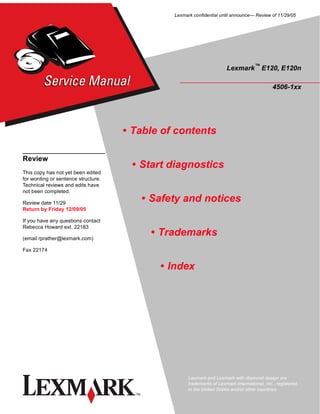 Lexmark confidential until announce— Review of 11/29/05




                                                                       Lexmark™ E120, E120n

                                                                                              4506-1xx




                                     • Table of contents

Review
                                      • Start diagnostics
This copy has not yet been edited
for wording or sentence structure.
Technical reviews and edits have
not been completed.

Review date 11/29
                                        • Safety and notices
Return by Friday 12/09/05

If you have any questions contact
Rebecca Howard ext. 22183

(email rprather@lexmark.com)
                                          • Trademarks
Fax 22174


                                            • Index




                                                     Lexmark and Lexmark with diamond design are
                                                     trademarks of Lexmark International, Inc., registered
                                                     in the United States and/or other countries.
 