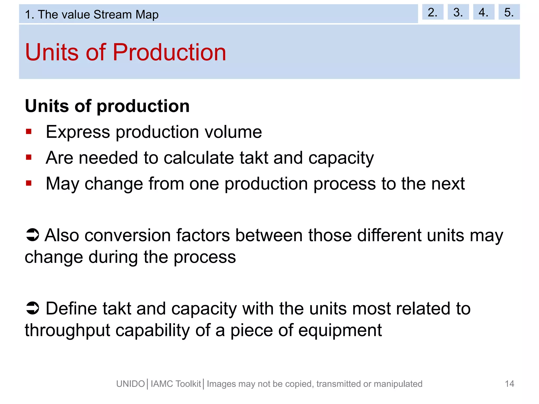 Units of Production
UNIDO│IAMC Toolkit│Images may not be copied, transmitted or manipulated 14
Units of production
 Express production volume
 Are needed to calculate takt and capacity
 May change from one production process to the next
 Also conversion factors between those different units may
change during the process
 Define takt and capacity with the units most related to
throughput capability of a piece of equipment
1. The value Stream Map 2. 3. 4. 5.
 