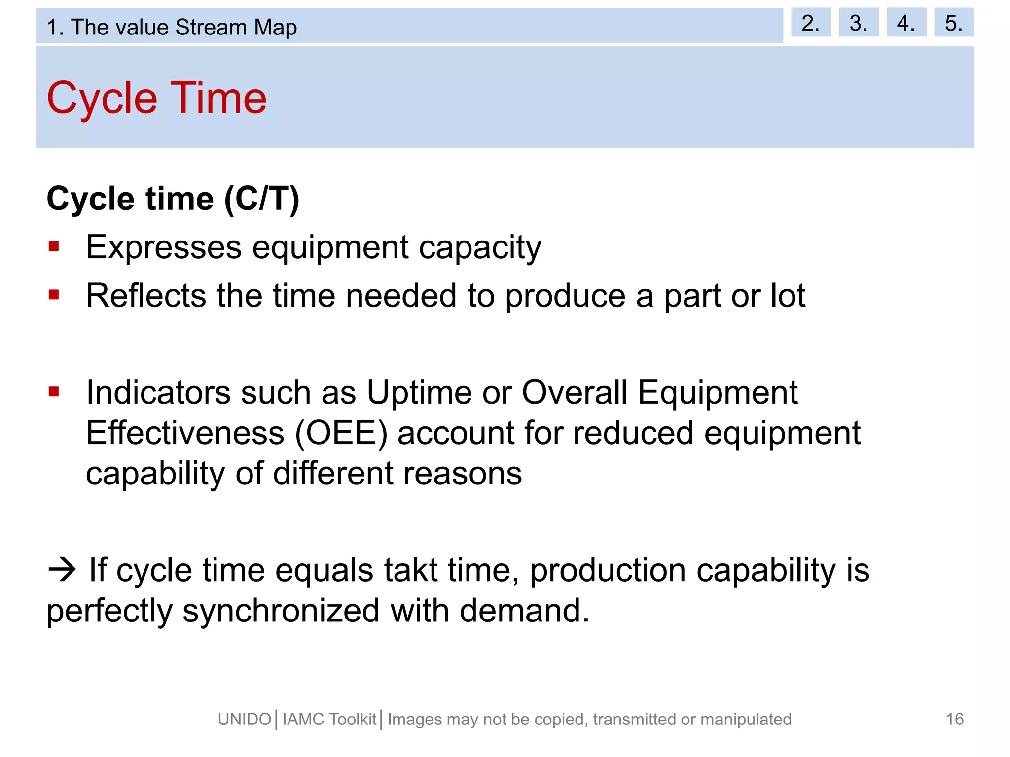 Cycle Time
UNIDO│IAMC Toolkit│Images may not be copied, transmitted or manipulated 16
Cycle time (C/T)
 Expresses equipment capacity
 Reflects the time needed to produce a part or lot
 Indicators such as Uptime or Overall Equipment
Effectiveness (OEE) account for reduced equipment
capability of different reasons
 If cycle time equals takt time, production capability is
perfectly synchronized with demand.
1. The value Stream Map 2. 3. 4. 5.
 
