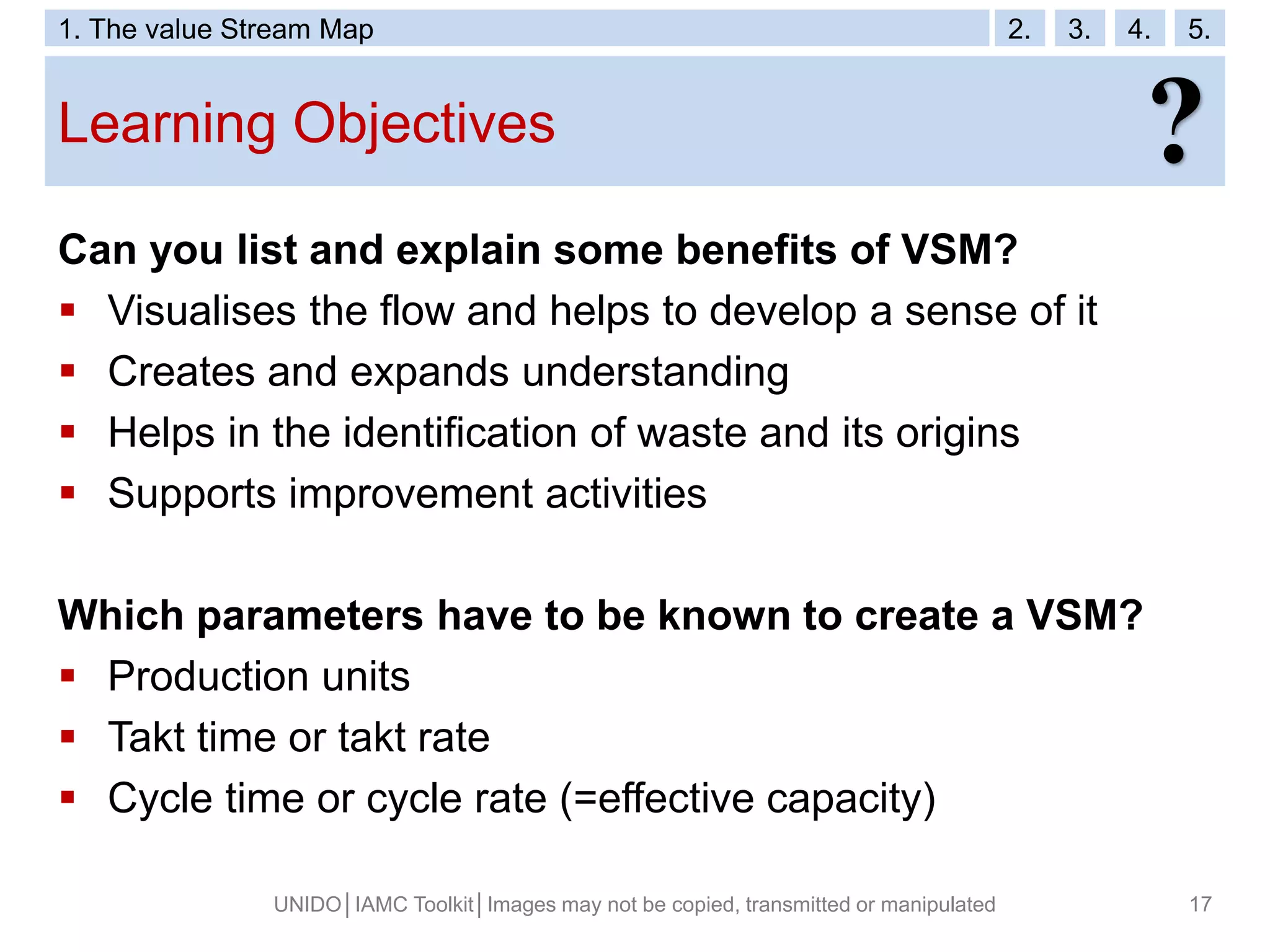 Learning Objectives
UNIDO│IAMC Toolkit│Images may not be copied, transmitted or manipulated 17
Can you list and explain some benefits of VSM?
 Visualises the flow and helps to develop a sense of it
 Creates and expands understanding
 Helps in the identification of waste and its origins
 Supports improvement activities
Which parameters have to be known to create a VSM?
 Production units
 Takt time or takt rate
 Cycle time or cycle rate (=effective capacity)
?
1. The value Stream Map 2. 3. 4. 5.
 