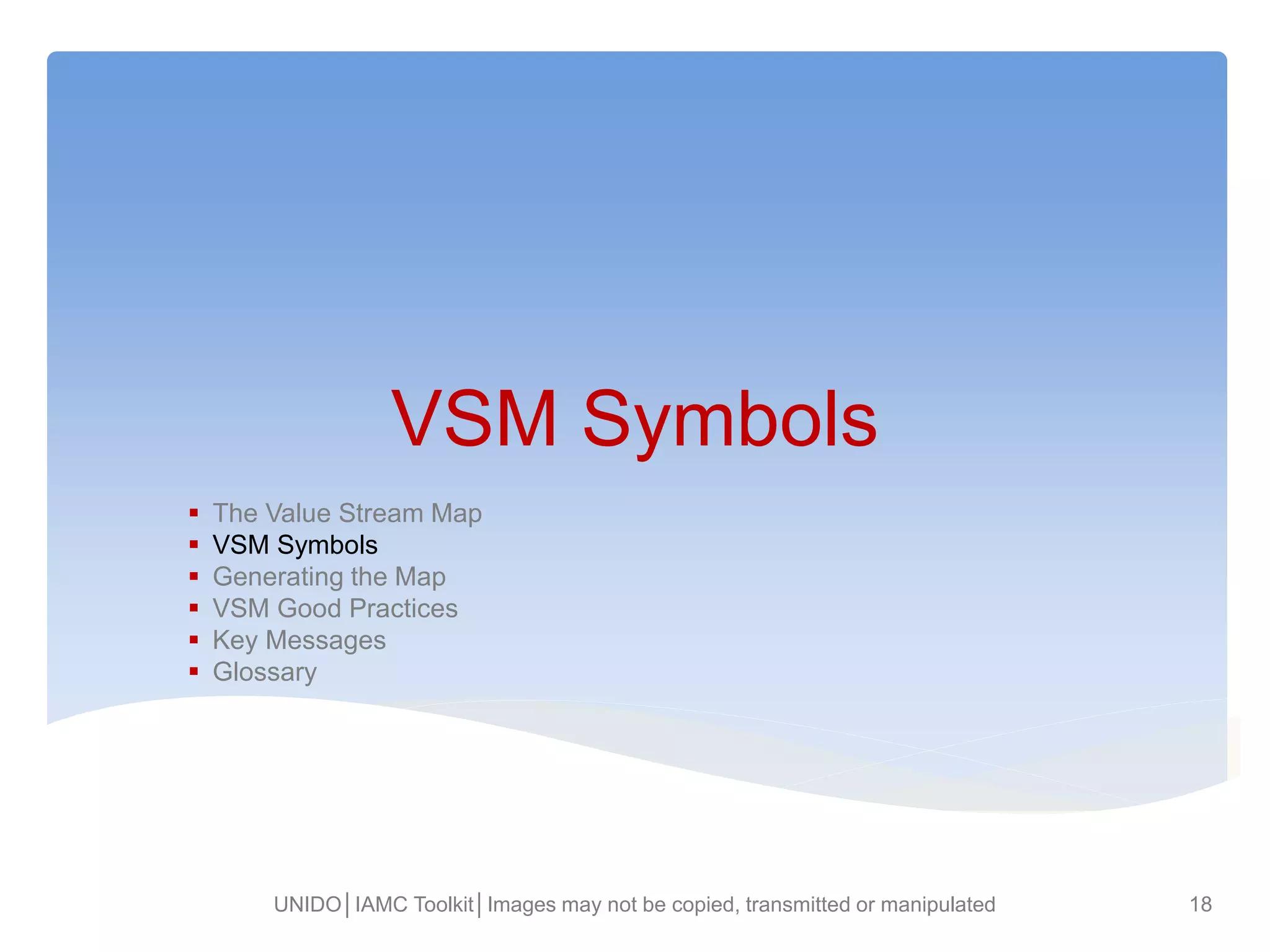 VSM Symbols
 The Value Stream Map
 VSM Symbols
 Generating the Map
 VSM Good Practices
 Key Messages
 Glossary
UNIDO│IAMC Toolkit│Images may not be copied, transmitted or manipulated 18
 