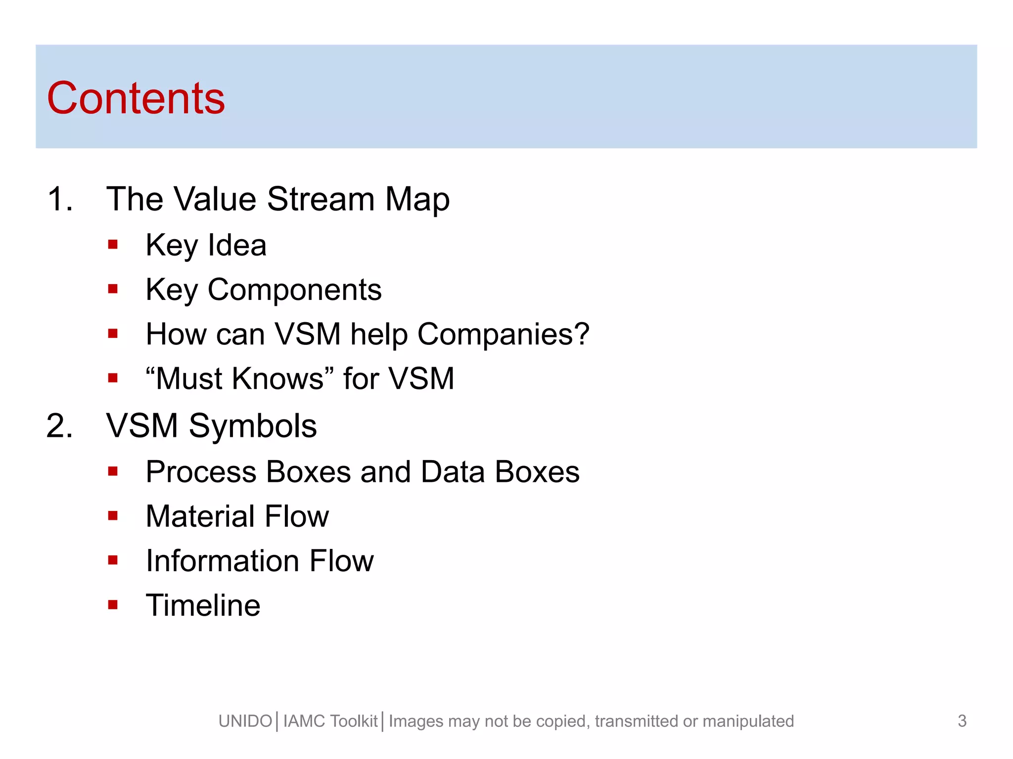 Contents
UNIDO│IAMC Toolkit│Images may not be copied, transmitted or manipulated 3
1. The Value Stream Map
 Key Idea
 Key Components
 How can VSM help Companies?
 “Must Knows” for VSM
2. VSM Symbols
 Process Boxes and Data Boxes
 Material Flow
 Information Flow
 Timeline
 