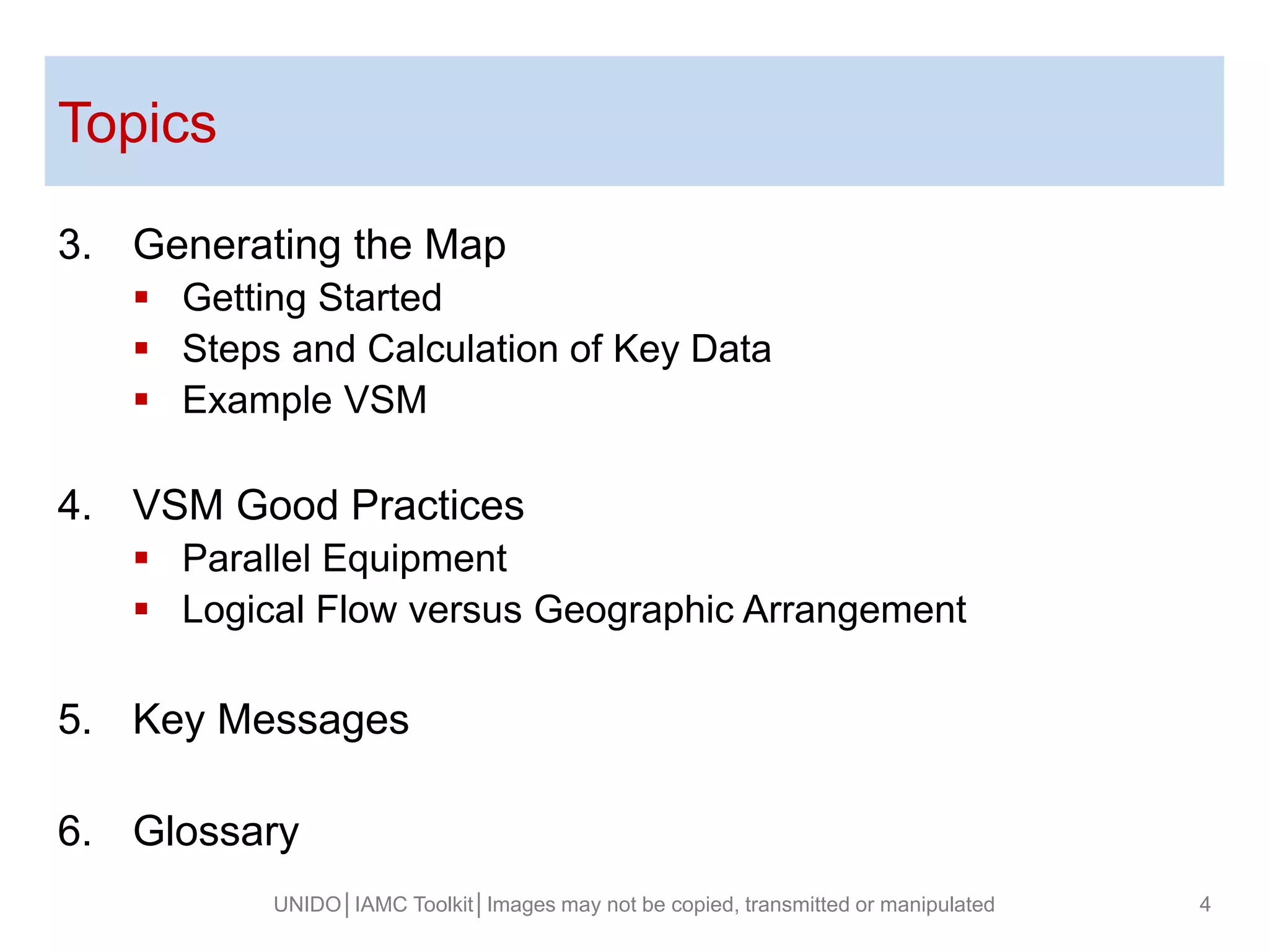 Topics
UNIDO│IAMC Toolkit│Images may not be copied, transmitted or manipulated 4
3. Generating the Map
 Getting Started
 Steps and Calculation of Key Data
 Example VSM
4. VSM Good Practices
 Parallel Equipment
 Logical Flow versus Geographic Arrangement
5. Key Messages
6. Glossary
 