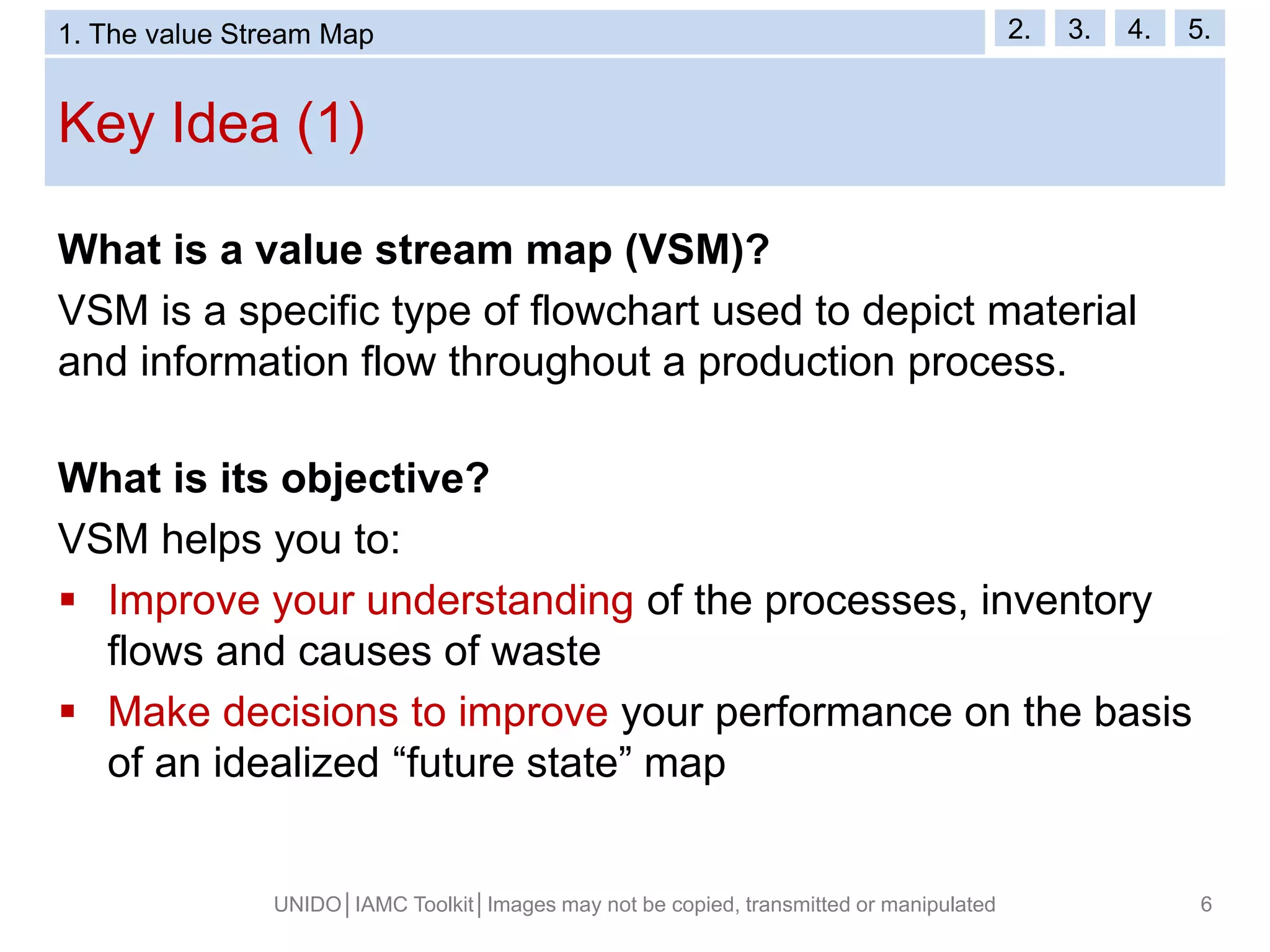 Key Idea (1)
UNIDO│IAMC Toolkit│Images may not be copied, transmitted or manipulated 6
What is a value stream map (VSM)?
VSM is a specific type of flowchart used to depict material
and information flow throughout a production process.
What is its objective?
VSM helps you to:
 Improve your understanding of the processes, inventory
flows and causes of waste
 Make decisions to improve your performance on the basis
of an idealized “future state” map
1. The value Stream Map 2. 3. 4. 5.
 