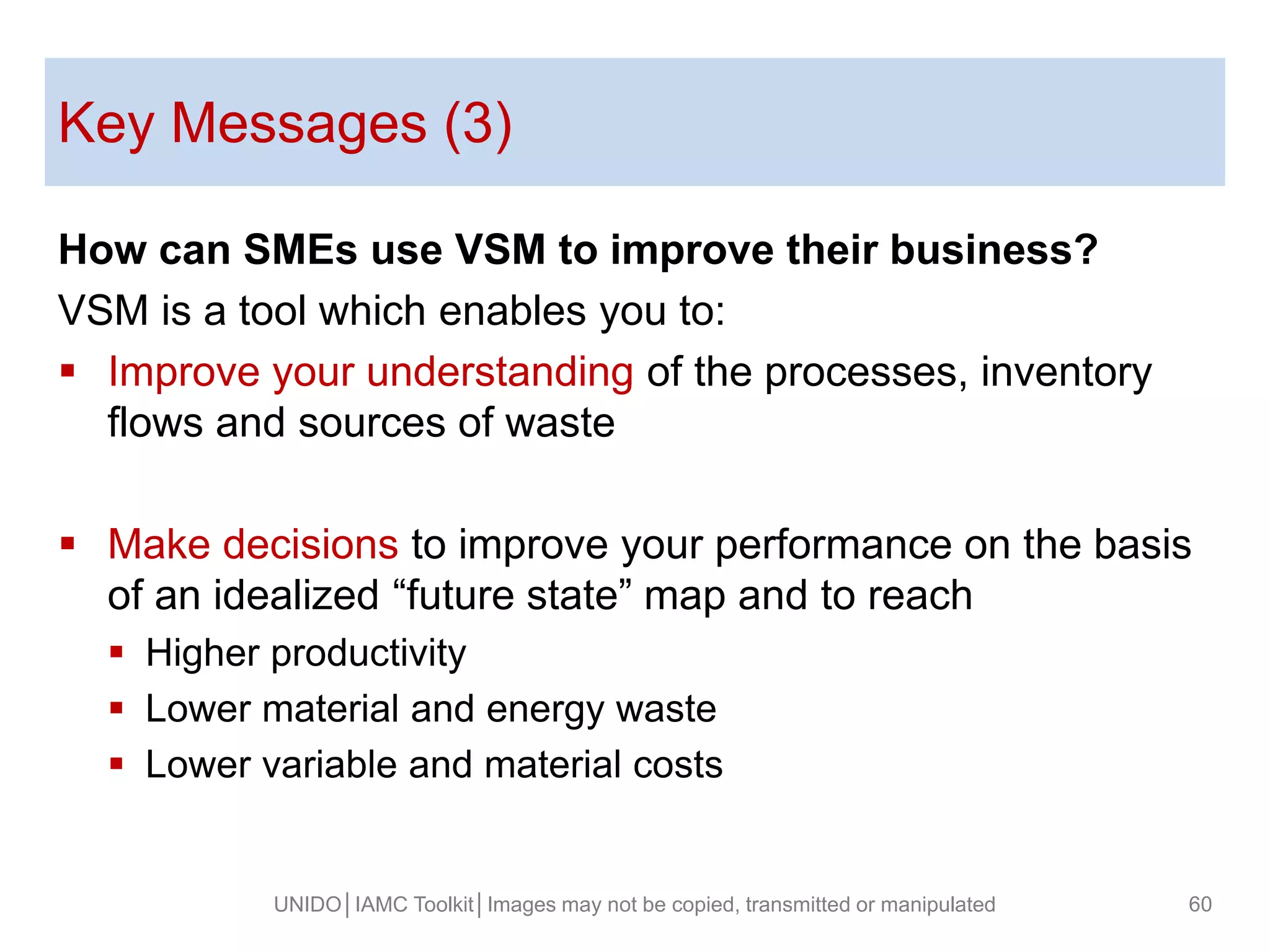 Key Messages (3)
UNIDO│IAMC Toolkit│Images may not be copied, transmitted or manipulated 60
How can SMEs use VSM to improve their business?
VSM is a tool which enables you to:
 Improve your understanding of the processes, inventory
flows and sources of waste
 Make decisions to improve your performance on the basis
of an idealized “future state” map and to reach
 Higher productivity
 Lower material and energy waste
 Lower variable and material costs
 