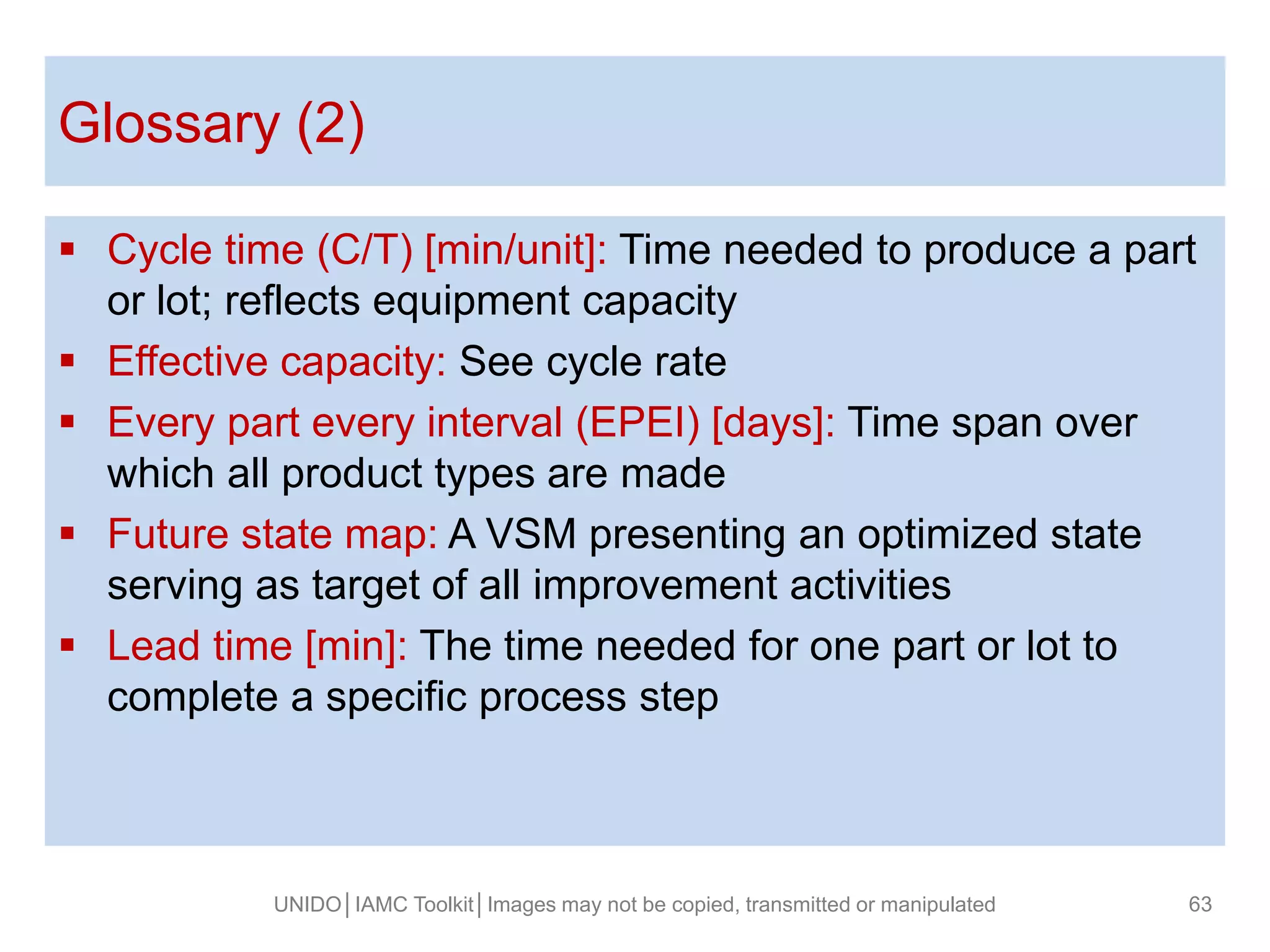  Cycle time (C/T) [min/unit]: Time needed to produce a part
or lot; reflects equipment capacity
 Effective capacity: See cycle rate
 Every part every interval (EPEI) [days]: Time span over
which all product types are made
 Future state map: A VSM presenting an optimized state
serving as target of all improvement activities
 Lead time [min]: The time needed for one part or lot to
complete a specific process step
Glossary (2)
UNIDO│IAMC Toolkit│Images may not be copied, transmitted or manipulated 63
 