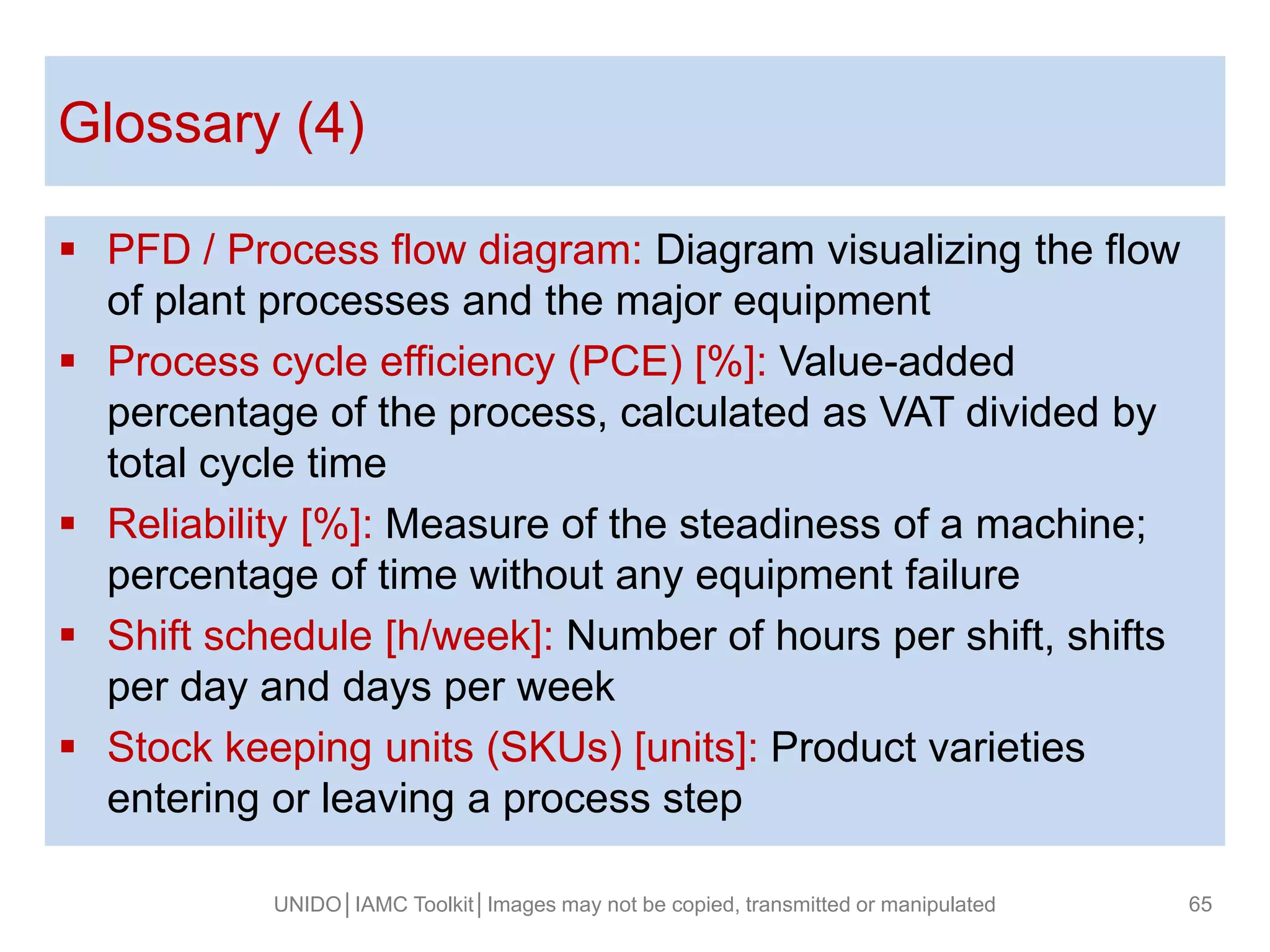  PFD / Process flow diagram: Diagram visualizing the flow
of plant processes and the major equipment
 Process cycle efficiency (PCE) [%]: Value-added
percentage of the process, calculated as VAT divided by
total cycle time
 Reliability [%]: Measure of the steadiness of a machine;
percentage of time without any equipment failure
 Shift schedule [h/week]: Number of hours per shift, shifts
per day and days per week
 Stock keeping units (SKUs) [units]: Product varieties
entering or leaving a process step
Glossary (4)
UNIDO│IAMC Toolkit│Images may not be copied, transmitted or manipulated 65
 