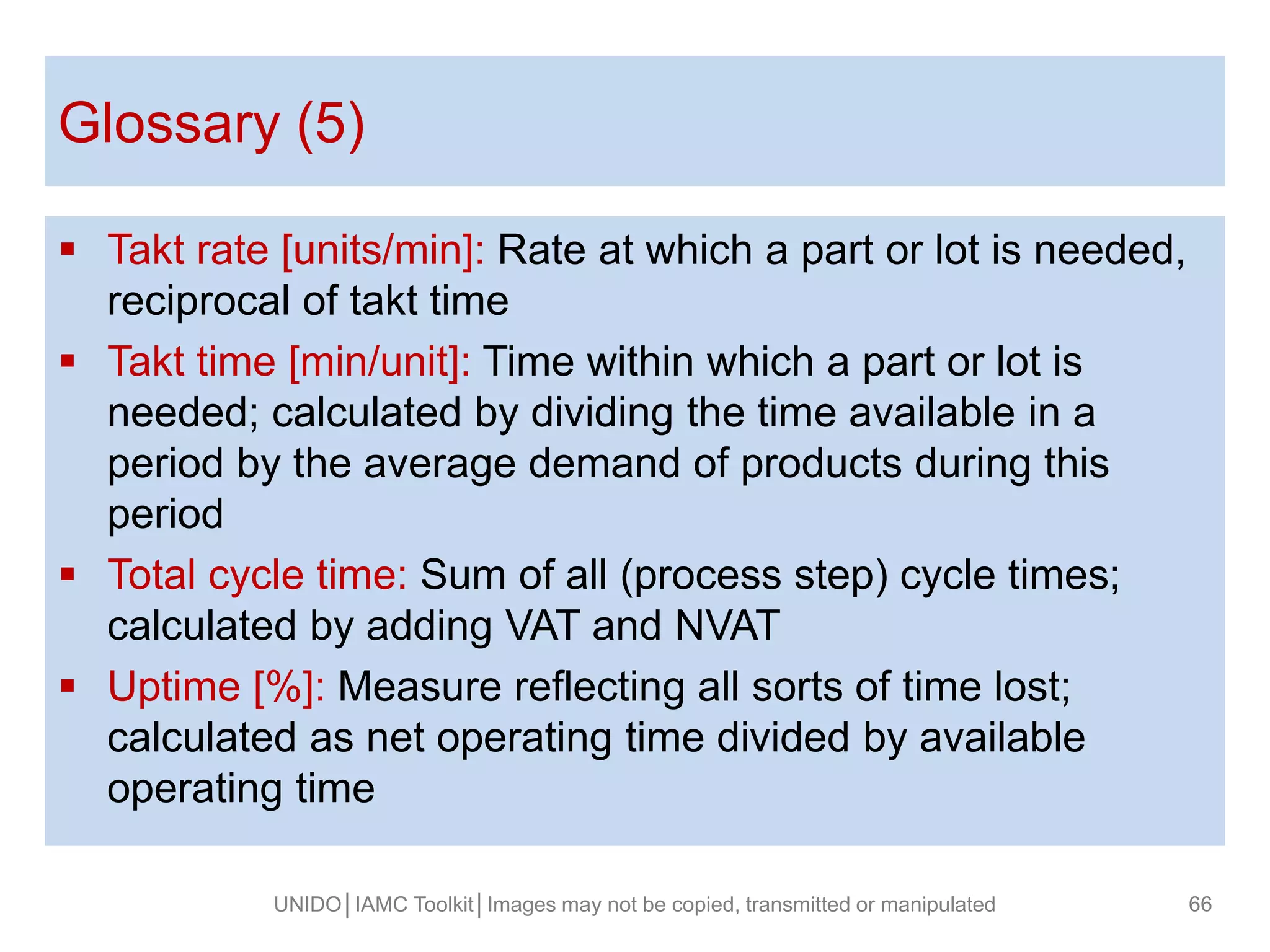 Takt rate [units/min]: Rate at which a part or lot is needed,
reciprocal of takt time
 Takt time [min/unit]: Time within which a part or lot is
needed; calculated by dividing the time available in a
period by the average demand of products during this
period
 Total cycle time: Sum of all (process step) cycle times;
calculated by adding VAT and NVAT
 Uptime [%]: Measure reflecting all sorts of time lost;
calculated as net operating time divided by available
operating time
Glossary (5)
UNIDO│IAMC Toolkit│Images may not be copied, transmitted or manipulated 66
 