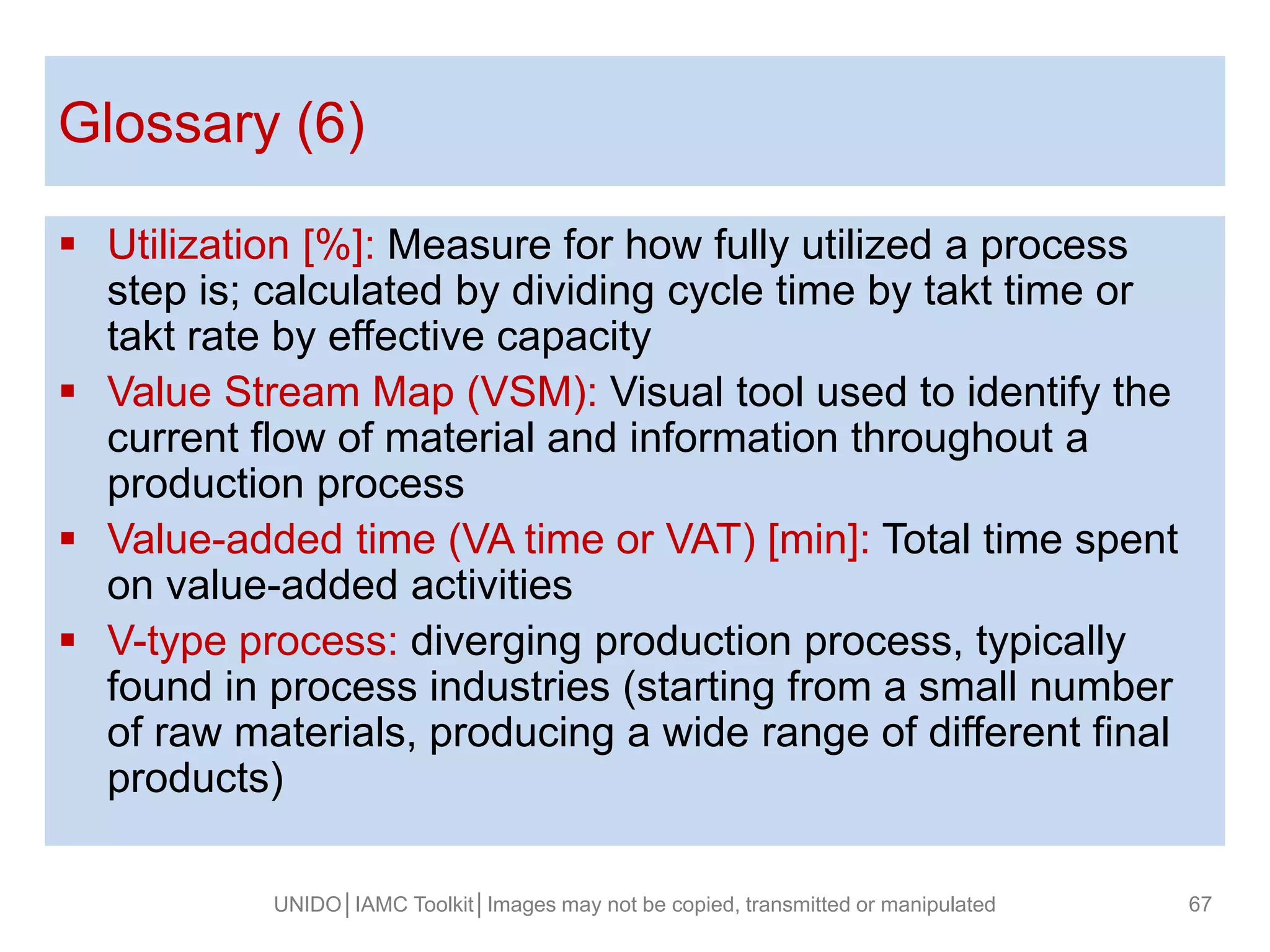  Utilization [%]: Measure for how fully utilized a process
step is; calculated by dividing cycle time by takt time or
takt rate by effective capacity
 Value Stream Map (VSM): Visual tool used to identify the
current flow of material and information throughout a
production process
 Value-added time (VA time or VAT) [min]: Total time spent
on value-added activities
 V-type process: diverging production process, typically
found in process industries (starting from a small number
of raw materials, producing a wide range of different final
products)
Glossary (6)
UNIDO│IAMC Toolkit│Images may not be copied, transmitted or manipulated 67
 