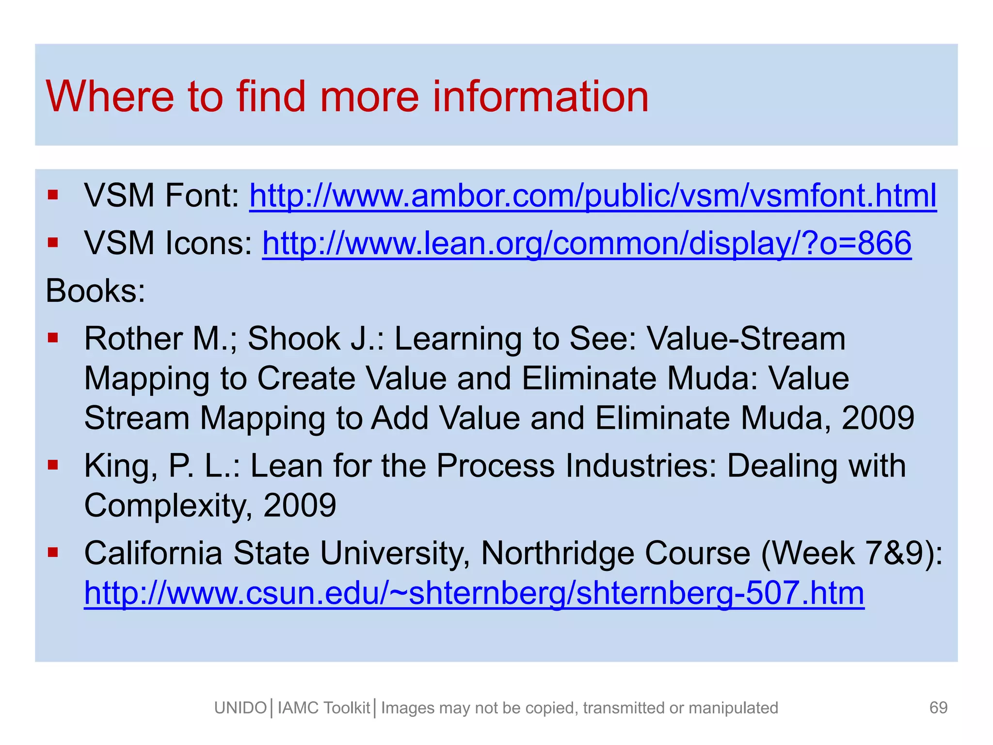 Where to find more information
 VSM Font: http://www.ambor.com/public/vsm/vsmfont.html
 VSM Icons: http://www.lean.org/common/display/?o=866
Books:
 Rother M.; Shook J.: Learning to See: Value-Stream
Mapping to Create Value and Eliminate Muda: Value
Stream Mapping to Add Value and Eliminate Muda, 2009
 King, P. L.: Lean for the Process Industries: Dealing with
Complexity, 2009
 California State University, Northridge Course (Week 7&9):
http://www.csun.edu/~shternberg/shternberg-507.htm
UNIDO│IAMC Toolkit│Images may not be copied, transmitted or manipulated 69
 
