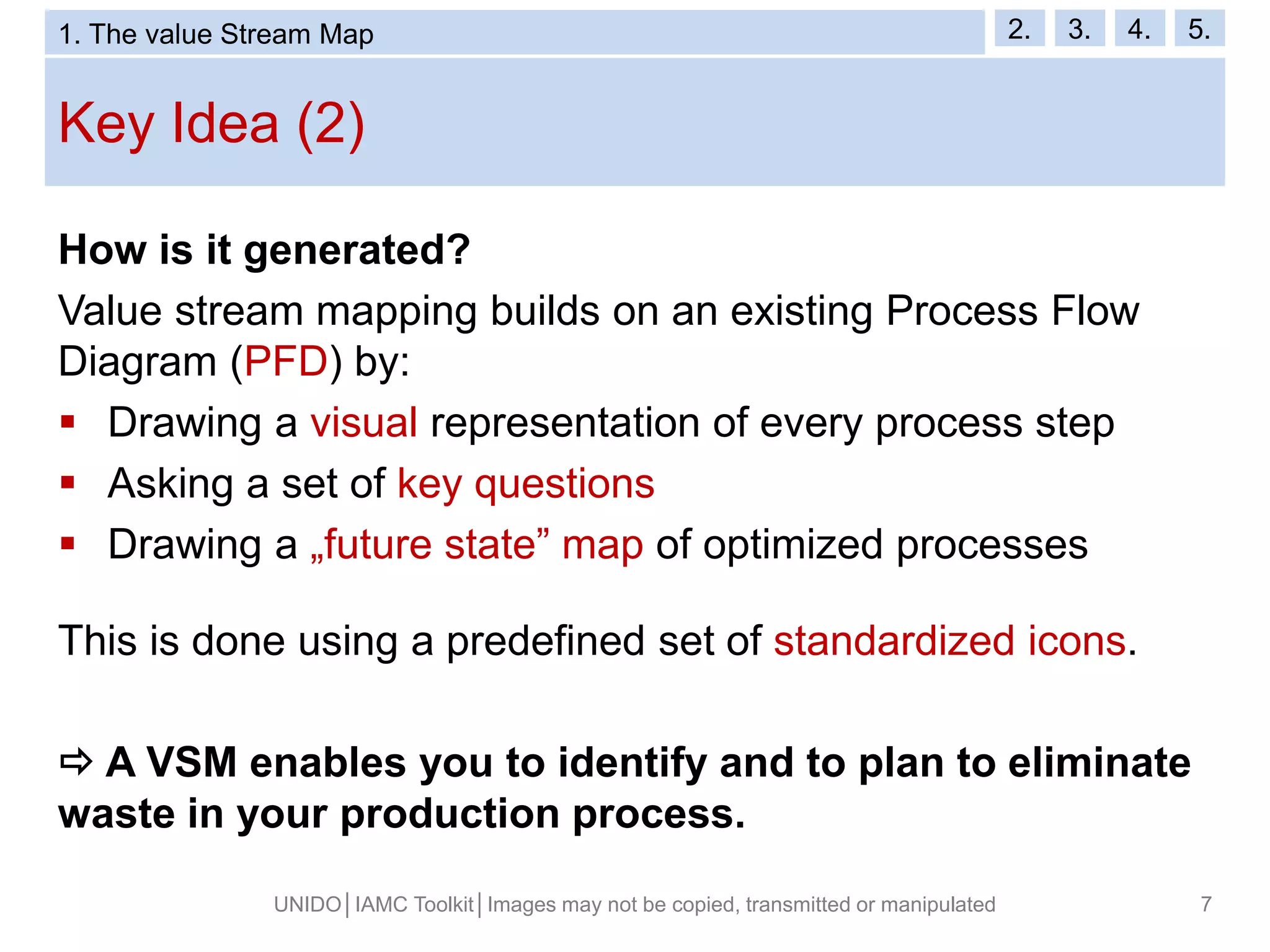 Key Idea (2)
UNIDO│IAMC Toolkit│Images may not be copied, transmitted or manipulated 7
How is it generated?
Value stream mapping builds on an existing Process Flow
Diagram (PFD) by:
 Drawing a visual representation of every process step
 Asking a set of key questions
 Drawing a „future state” map of optimized processes
This is done using a predefined set of standardized icons.
 A VSM enables you to identify and to plan to eliminate
waste in your production process.
1. The value Stream Map 2. 3. 4. 5.
 