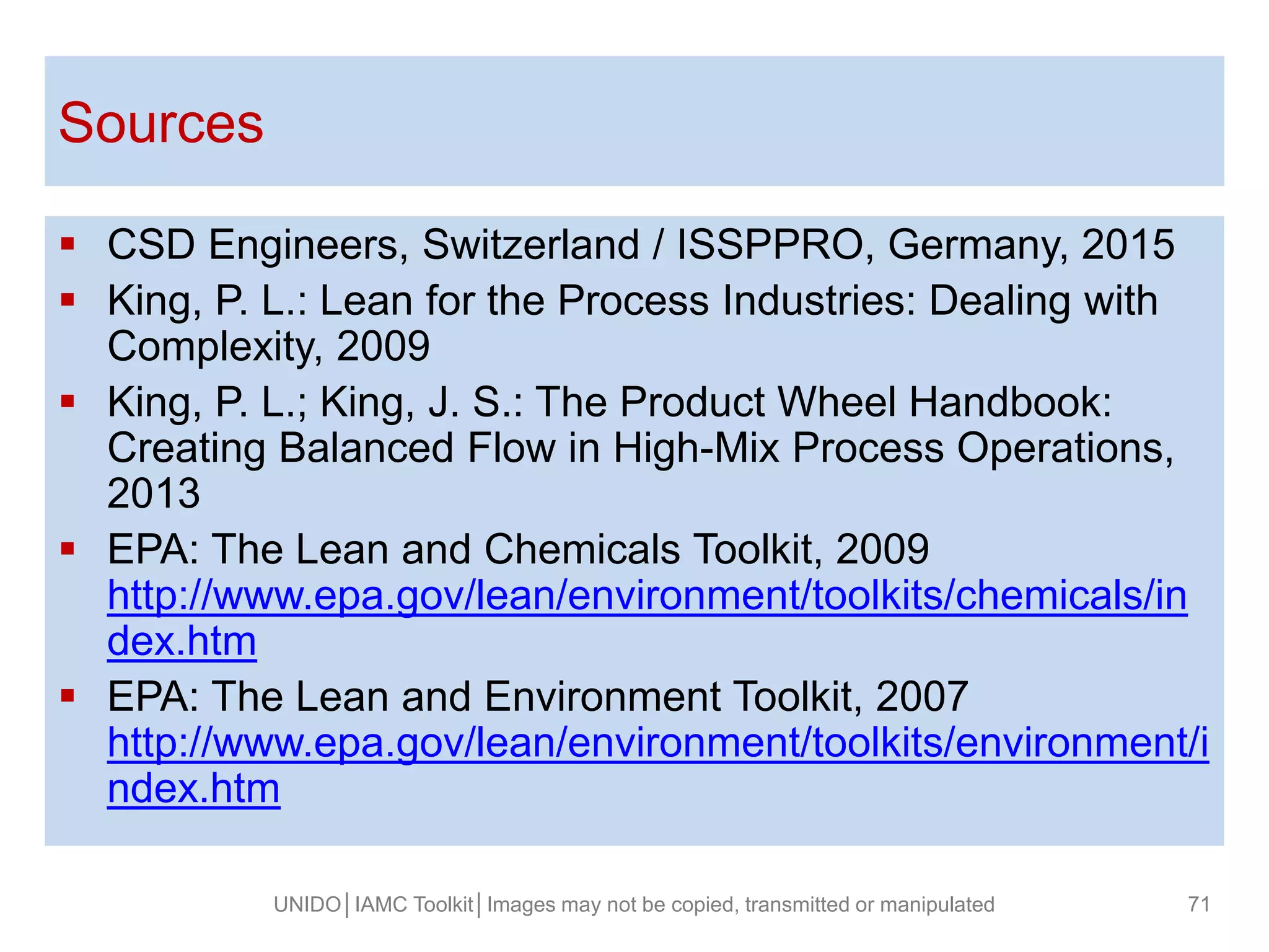  CSD Engineers, Switzerland / ISSPPRO, Germany, 2015
 King, P. L.: Lean for the Process Industries: Dealing with
Complexity, 2009
 King, P. L.; King, J. S.: The Product Wheel Handbook:
Creating Balanced Flow in High-Mix Process Operations,
2013
 EPA: The Lean and Chemicals Toolkit, 2009
http://www.epa.gov/lean/environment/toolkits/chemicals/in
dex.htm
 EPA: The Lean and Environment Toolkit, 2007
http://www.epa.gov/lean/environment/toolkits/environment/i
ndex.htm
Sources
UNIDO│IAMC Toolkit│Images may not be copied, transmitted or manipulated 71
 