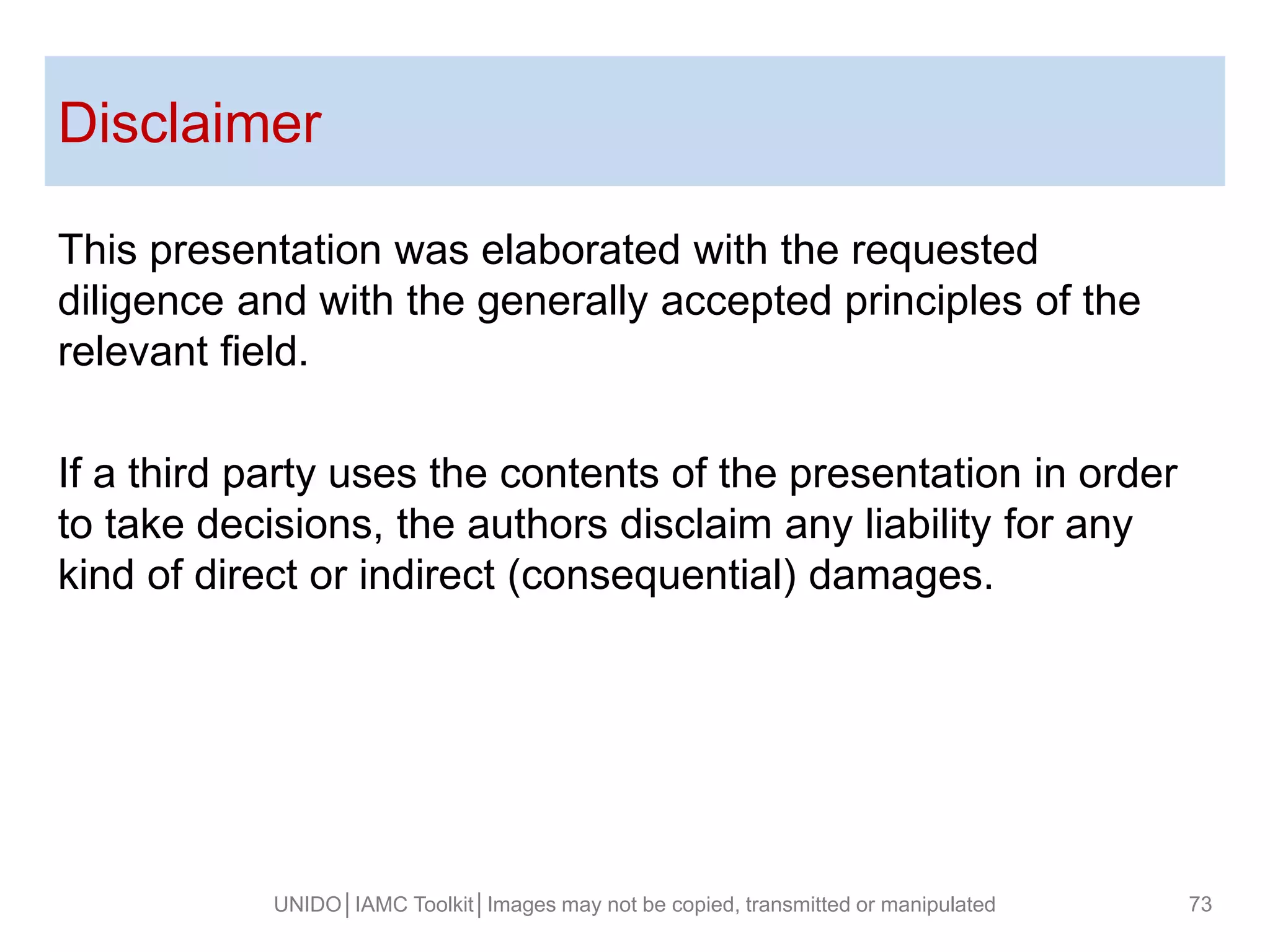 Disclaimer
UNIDO│IAMC Toolkit│Images may not be copied, transmitted or manipulated 73
This presentation was elaborated with the requested
diligence and with the generally accepted principles of the
relevant field.
If a third party uses the contents of the presentation in order
to take decisions, the authors disclaim any liability for any
kind of direct or indirect (consequential) damages.
 