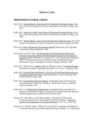 Michael G. Kelly
PROFESSIONAL PUBLICATIONS
Kelly, M.G. Student Manual: Boot Camp II for Professional Technical Faculty, Kent,
WA: Center for Excellence for Careers in Education, Green River College, July
2010
Kelly, M.G. Instructor’s Guide: Boot Camp for Professional Technical Faculty, Kent,
WA: Center for Excellence for Careers in Education, Green River College, July
2009
Kelly, M.G. Student Manual: Boot Camp for Professional Technical Faculty, Kent, WA
Center for Excellence for Careers in Education, Green River College, July 2009
Kelly, M.G. Basic Training for Conversational Spanish, Moses Lake, WA: Big Bend
Community College, September, 1990.
Powell, R.B., and M.G. Kelly. The Development of a Rural Regional Skill Center
Reported to the Grantor Partnership Development Fund of the Sears-Roebuck
Foundation (ERIC#JC90092). Los Angeles, CA: U.S. Department of Education,
Office of Educational Research and Improvement, Educational Resources
Information Center, Clearinghouse for Junior Colleges, February, 1990.
Kelly, M.G. “Book Review: Quality is Free, by Philip B. Crosby.” Vocational Progress –
The Illinois Vocational Association Newsletter, Vol. 16, No. 1, February, 1988.
Kelly, M.G. Individual Decision-Making: The Effects of Labor Market Information on
Targeting Needed Curriculum. Unpublished Master’s Thesis. Milwaukee, WI:
Cardinal Stritch College, 1987.
Kelly, M.G. Labor Market Information Report. Unpublished report for the Regional
Vocational Board of Directors, Sterling IL: Northwestern Illinois Vocational
Education System, 1987.
Kelly, M.G. et al. Machine Shop Fundamentals. Springfield: Illinois State Board of
Education; Department of Adult, Vocational and Technical Education; Research
and Development Section (ISBE/DAVTE/R & D), 1982.
Menges, P.A., M.G. Kelly, and K. Marti-Lambert. “Components of Successful
Vocational Education for Limited English Proficiency Students.” Journal of
Special Needs Populations in Vocational Education, Vol. 5, No. I; Fall, 1982.
Menges, P.A., and M.G. Kelly. “Effective Use of the Native Language with English in
Vocational Education for Limited English Proficiency Students,” in J. Boyd and J.
 