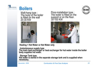 Combustion & Flue Gas Analysis 21December 2006
Excellence in measurements
Boilers
Wall-hang type :
The body of the boiler
is fitted on the wall
20-30 KW
Floor-installation type :
The boiler is fitted on the
support or on the floor.
30-100 KW
Heating + Hot Water or Hot Water only
• Instantaneous supply type
The main heat exchanger or heat exchanger for hot water inside the boiler
body supplies hot water.
• Storage Tank type
Hot water is stored in the separate storage tank and is supplied when
necessary.
 