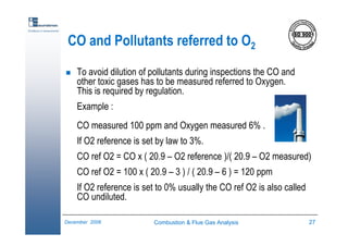 Combustion & Flue Gas Analysis 27December 2006
Excellence in measurements
CO and Pollutants referred to O2
To avoid dilution of pollutants during inspections the CO and
other toxic gases has to be measured referred to Oxygen.
This is required by regulation.
Example :
CO measured 100 ppm and Oxygen measured 6% .
If O2 reference is set by law to 3%.
CO ref O2 = CO x ( 20.9 – O2 reference )/( 20.9 – O2 measured)
CO ref O2 = 100 x ( 20.9 – 3 ) / ( 20.9 – 6 ) = 120 ppm
If O2 reference is set to 0% usually the CO ref O2 is also called
CO undiluted.
 