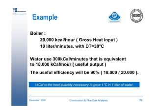 Combustion & Flue Gas Analysis 29December 2006
Excellence in measurements
Example
Boiler :
20.000 kcal/hour ( Gross Heat input )
10 liter/minutes. with DT=30°C
Water use 300kCal/minutes that is equivalent
to 18.000 kCal/hour ( useful output )
The useful efficiency will be 90% ( 18.000 / 20.000 ).
1kCal is the heat quantity necessary to grow 1°C in 1 liter of water.
 