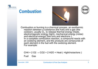 Combustion & Flue Gas Analysis 3December 2006
Excellence in measurements
Combustion
Combustion or burning is a chemical process, an exothermic
reaction between a substance (the fuel) and a gas (the
oxidizer), usually O2, to release thermal energy (heat),
electromagnetic energy (light), mechanical energy (noise)
and electrical energy( free ions and electrons ).
In a complete combustion reaction, a compound reacts with
an oxidizing element, and the products are compounds of
each element in the fuel with the oxidizing element.
For example:
CH4 + 2 O2 → CO2 + 2 H2O + Heat ( +light/noise/ions )
Fuel Gas
 