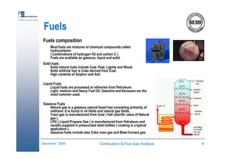Combustion & Flue Gas Analysis 4December 2006
Excellence in measurements
Fuels
Fuels composition
Most fuels are mixtures of chemical compounds called
hydrocarbons
( combinations of hydrogen H2 and carbon C ).
Fuels are available as gaseous, liquid and solid.
Solid fuels
Solid natural fuels include Coal, Peat, Lignite and Wood.
Solid artificial fuel is Coke derived from Coal.
High contents of Sulphur and Ash.
Liquid Fuels
Liquid fuels are processed at refineries from Petroleum.
Light, medium and Heavy Fuel Oil, Gasoline and Kerosene are the
most common used.
Gaseous Fuels
Natural gas is a gaseous natural fossil fuel consisting primarily of
methane. It is found in oil fields and natural gas fields.
Town gas is manufactured from Coal ( half calorific value of Natural
gas ).
LPG ( Liquid Propane Gas ) is manufactured from Petroleum and
usually supplied in pressurized steel bottles ( cooking is a typical
application ).
Gaseous fuels include also Coke oven gas and Blast furnace gas.
 