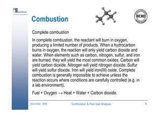 Combustion & Flue Gas Analysis 6December 2006
Excellence in measurements
Combustion
Complete combustion
In complete combustion, the reactant will burn in oxygen,
producing a limited number of products. When a hydrocarbon
burns in oxygen, the reaction will only yield carbon dioxide and
water. When elements such as carbon, nitrogen, sulfur, and iron
are burned, they will yield the most common oxides. Carbon will
yield carbon dioxide. Nitrogen will yield nitrogen dioxide. Sulfur
will yield sulfur dioxide. Iron will yield iron(III) oxide. Complete
combustion is generally impossible to achieve unless the
reaction occurs where conditions are carefully controlled (e.g. in
a lab environment).
Fuel + Oxygen → Heat + Water + Carbon dioxide.
 