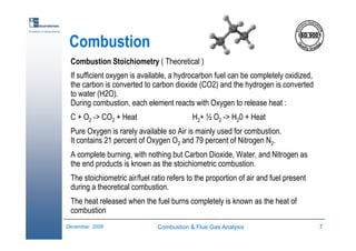 Combustion & Flue Gas Analysis 7December 2006
Excellence in measurements
Combustion
Combustion Stoichiometry ( Theoretical )
If sufficient oxygen is available, a hydrocarbon fuel can be completely oxidized,
the carbon is converted to carbon dioxide (CO2) and the hydrogen is converted
to water (H2O).
During combustion, each element reacts with Oxygen to release heat :
C + O2 -> CO2 + Heat H2+ ½ O2 -> H20 + Heat
Pure Oxygen is rarely available so Air is mainly used for combustion.
It contains 21 percent of Oxygen O2 and 79 percent of Nitrogen N2.
A complete burning, with nothing but Carbon Dioxide, Water, and Nitrogen as
the end products is known as the stoichiometric combustion.
The stoichiometric air/fuel ratio refers to the proportion of air and fuel present
during a theoretical combustion.
The heat released when the fuel burns completely is known as the heat of
combustion
 