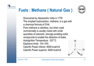 Combustion & Flue Gas Analysis 9December 2006
Excellence in measurements
Fuels : Methane ( Natural Gas )
Discovered by Alessandro Volta in 1778
The simplest hydrocarbon, methane, is a gas with
a chemical formula of CH4.
Pure methane is odorless, but when used
commercially is usually mixed with small
quantities of odorants, strongly-smelling sulfur
compounds to enable the detection of leaks.
Autoignition Temperature : 537°C
Explosive limits : 5%-15%
Calorific Power inferior: 8500 kcal/m3
Calorific Power superior: 9400 kcal/m3
 
