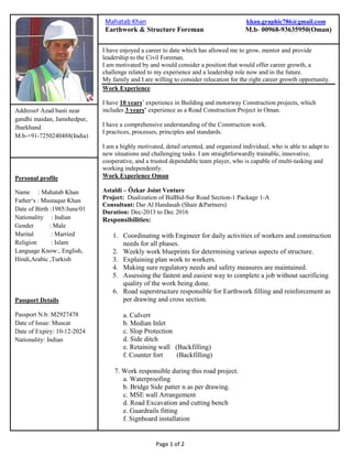 Page 1 of 2
[Type the document title]
Paint removers,
Address# Azad basti near
gandhi maidan, Jamshedpur,
Jharkhand
M.b-+91-7250240488(India)
I have enjoyed a career to date which has allowed me to grow, mentor and provide
leadership to the Civil Foreman.
I am motivated by and would consider a position that would offer career growth, a
challenge related to my experience and a leadership role now and in the future.
My family and I are willing to consider relocation for the right career growth opportunity.
Work Experience
I have 10 years’ experience in Building and motorway Construction projects, which
includes 3 years’ experience as a Road Construction Project in Oman.
I have a comprehensive understanding of the Construction work.
I practices, processes, principles and standards.
I am a highly motivated, detail oriented, and organized individual, who is able to adapt to
new situations and challenging tasks. I am straightforwardly trainable, innovative,
cooperative, and a trusted dependable team player, who is capable of multi-tasking and
working independently.
Work Experience Oman
Astaldi – Özkar Joint Venture
Project: Dualization of BidBid-Sur Road Section-1 Package 1-A
Consultant: Dar Al Handasah (Shair &Partners)
Duration: Dec-2013 to Dec 2016
Responsibilities:
1. Coordinating with Engineer for daily activities of workers and construction
needs for all phases.
2. Weekly work blueprints for determining various aspects of structure.
3. Explaining plan work to workers.
4. Making sure regulatory needs and safety measures are maintained.
5. Assessing the fastest and easiest way to complete a job without sacrificing
quality of the work being done.
6. Road superstructure responsible for Earthwork filling and reinforcement as
per drawing and cross section.
a. Culvert
b. Median Inlet
c. Slop Protection
d. Side ditch
e. Retaining wall (Backfilling)
f. Counter fort (Backfilling)
7. Work responsible during this road project.
a. Waterproofing
b. Bridge Side patter n as per drawing.
c. MSE wall Arrangement
d. Road Excavation and cutting bench
e. Guardrails fitting
f. Signboard installation
Personal profile
Name : Mahatab Khan
Father‘s : Mustaque Khan
Date of Birth :1985/June/01
Nationality : Indian
Gender : Male
Marital : Married
Religion : Islam
Language Know:, English,
Hindi,Arabic ,Turkish
Passport Details
Passport N.b: M2927478
Date of Issue: Muscat
Date of Expiry: 10-12-2024
Nationality: Indian
Mahatab Khan khan.graphic786@gmail.com
Earthwork & Structure Foreman M.b- 00968-93635950(Oman)
 
