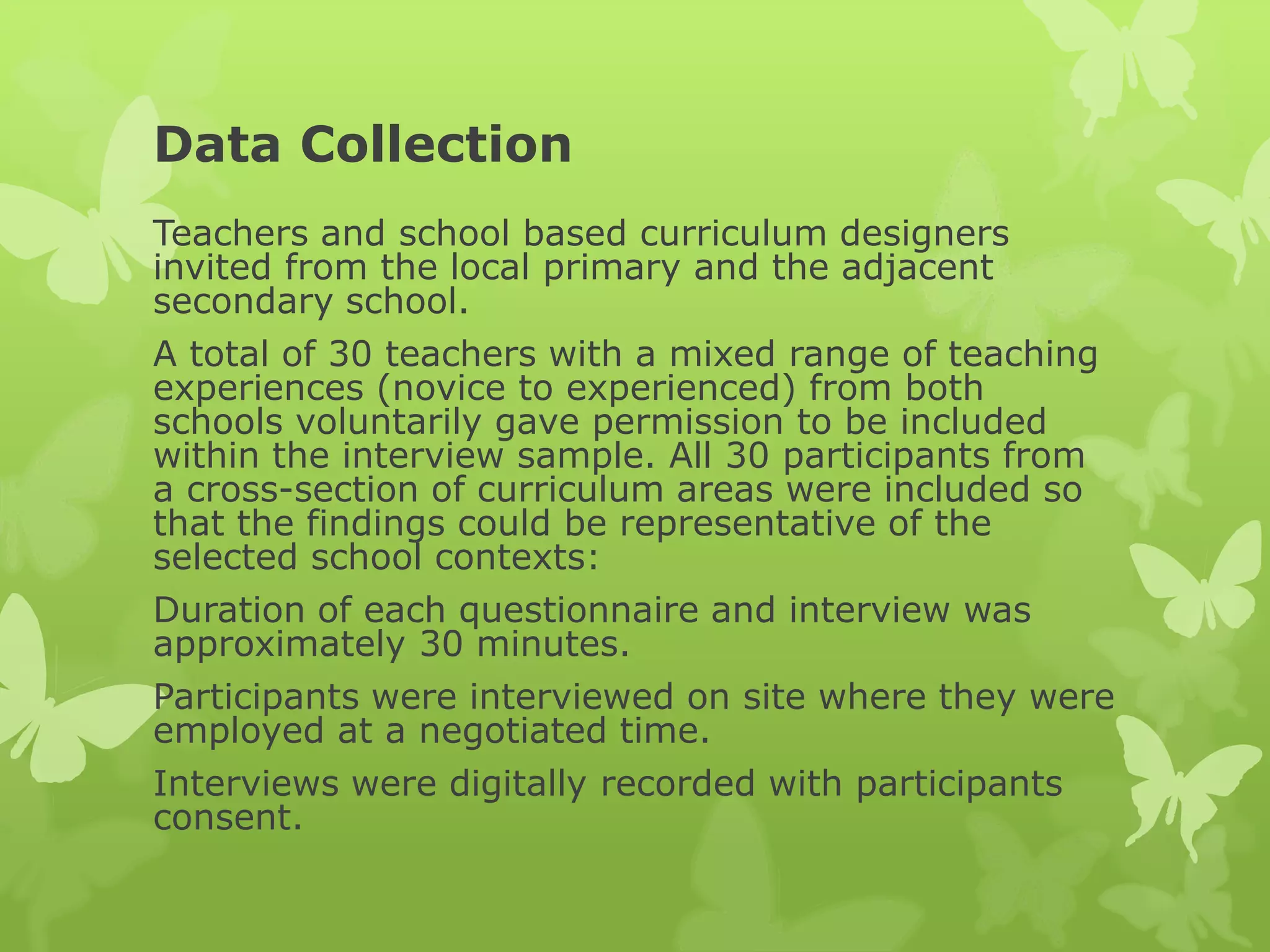 Data Collection
Teachers and school based curriculum designers
invited from the local primary and the adjacent
secondary school.
A total of 30 teachers with a mixed range of teaching
experiences (novice to experienced) from both
schools voluntarily gave permission to be included
within the interview sample. All 30 participants from
a cross-section of curriculum areas were included so
that the findings could be representative of the
selected school contexts:
Duration of each questionnaire and interview was
approximately 30 minutes.
Participants were interviewed on site where they were
employed at a negotiated time.
Interviews were digitally recorded with participants
consent.
 