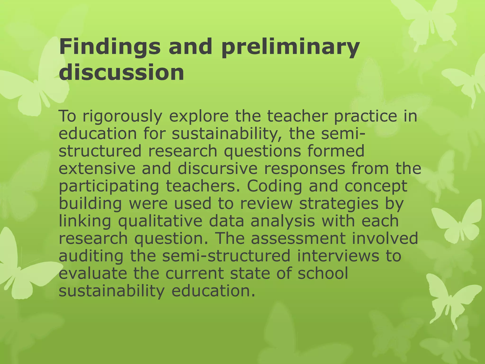 Findings and preliminary
discussion
To rigorously explore the teacher practice in
education for sustainability, the semi-
structured research questions formed
extensive and discursive responses from the
participating teachers. Coding and concept
building were used to review strategies by
linking qualitative data analysis with each
research question. The assessment involved
auditing the semi-structured interviews to
evaluate the current state of school
sustainability education.
 