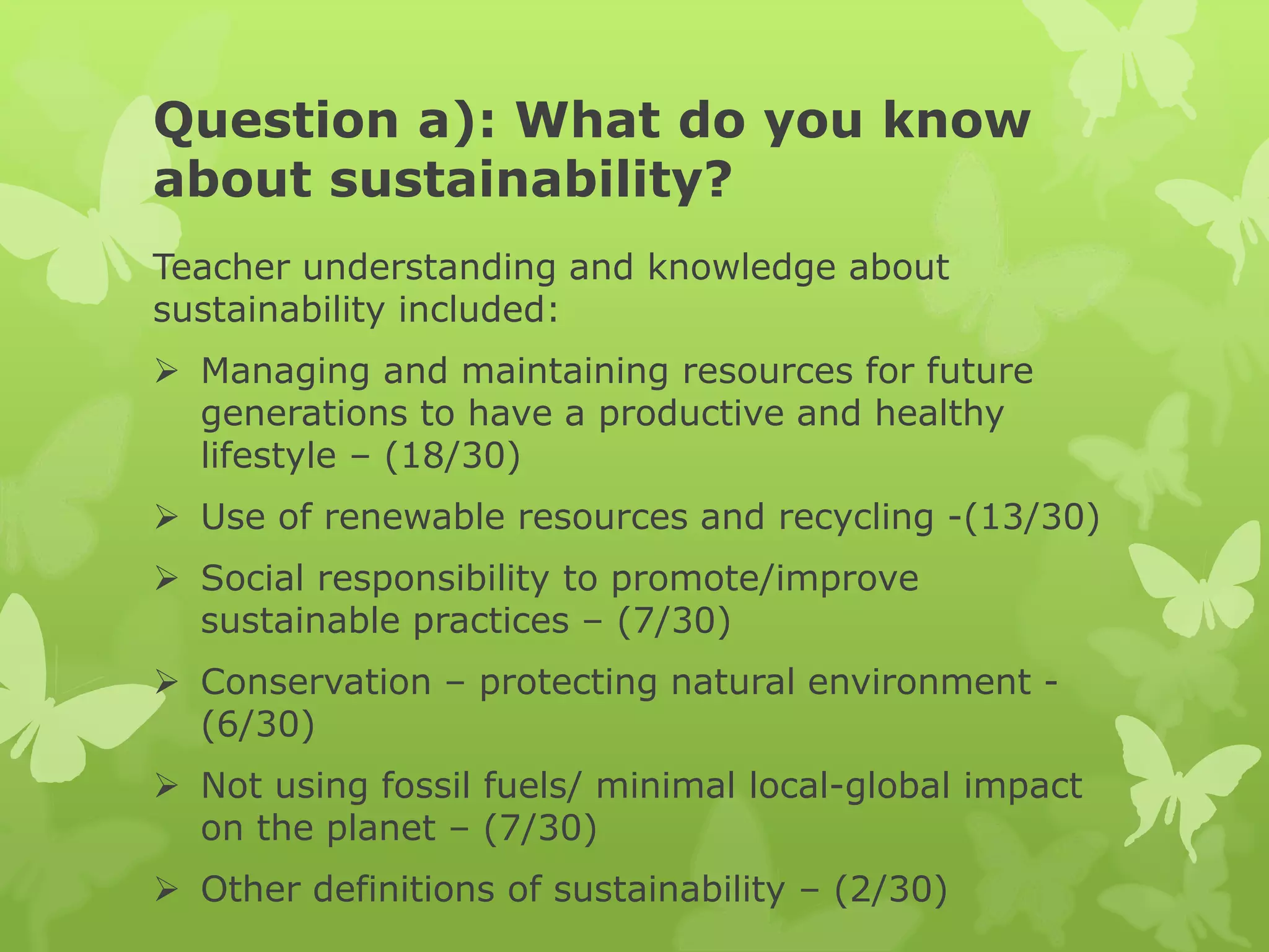 Question a): What do you know
about sustainability?
Teacher understanding and knowledge about
sustainability included:
 Managing and maintaining resources for future
generations to have a productive and healthy
lifestyle – (18/30)
 Use of renewable resources and recycling -(13/30)
 Social responsibility to promote/improve
sustainable practices – (7/30)
 Conservation – protecting natural environment -
(6/30)
 Not using fossil fuels/ minimal local-global impact
on the planet – (7/30)
 Other definitions of sustainability – (2/30)
 