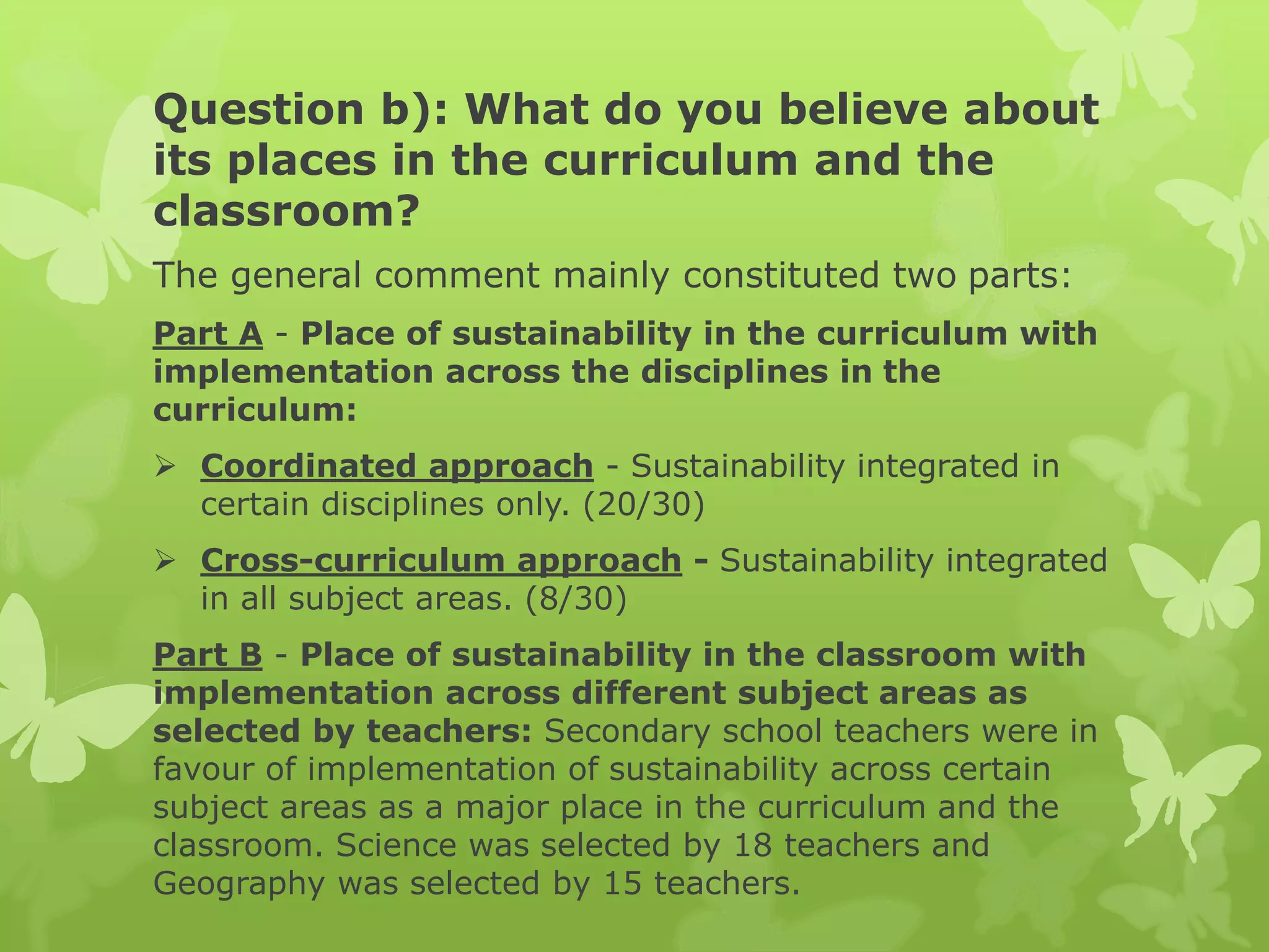 Question b): What do you believe about
its places in the curriculum and the
classroom?
The general comment mainly constituted two parts:
Part A - Place of sustainability in the curriculum with
implementation across the disciplines in the
curriculum:
 Coordinated approach - Sustainability integrated in
certain disciplines only. (20/30)
 Cross-curriculum approach - Sustainability integrated
in all subject areas. (8/30)
Part B - Place of sustainability in the classroom with
implementation across different subject areas as
selected by teachers: Secondary school teachers were in
favour of implementation of sustainability across certain
subject areas as a major place in the curriculum and the
classroom. Science was selected by 18 teachers and
Geography was selected by 15 teachers.
 