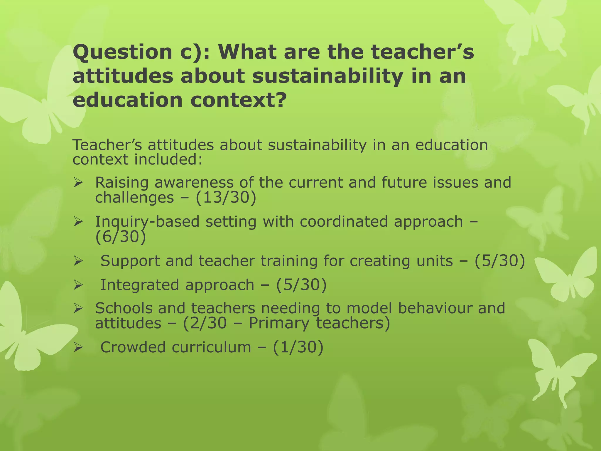 Question c): What are the teacher’s
attitudes about sustainability in an
education context?
Teacher’s attitudes about sustainability in an education
context included:
 Raising awareness of the current and future issues and
challenges – (13/30)
 Inquiry-based setting with coordinated approach –
(6/30)
 Support and teacher training for creating units – (5/30)
 Integrated approach – (5/30)
 Schools and teachers needing to model behaviour and
attitudes – (2/30 – Primary teachers)
 Crowded curriculum – (1/30)
 