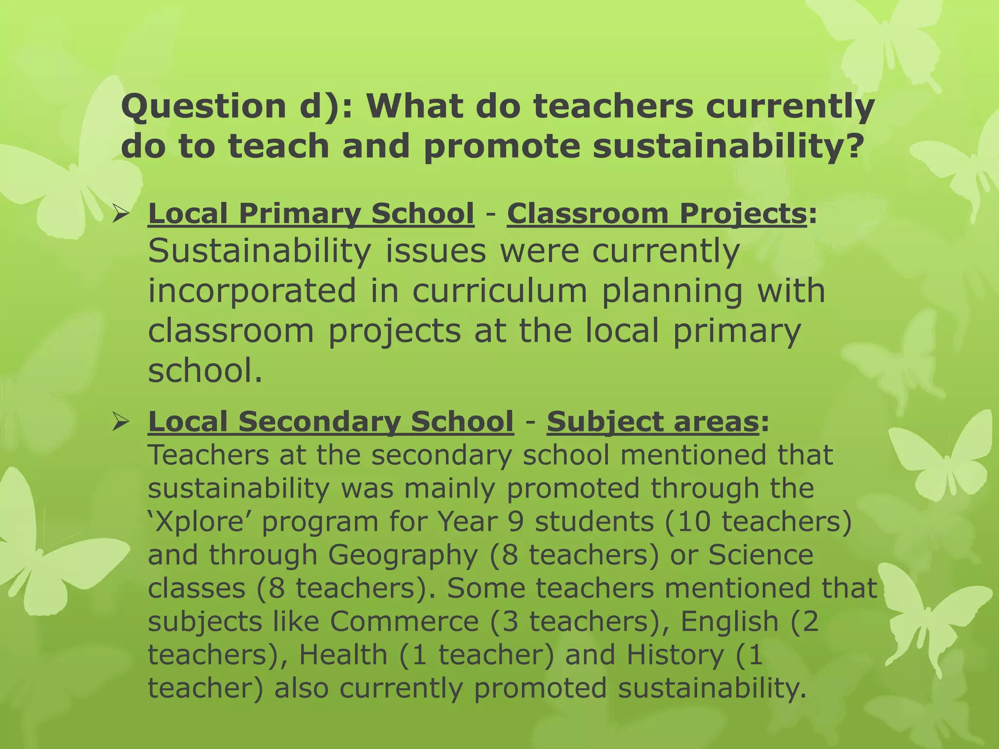 Question d): What do teachers currently
do to teach and promote sustainability?
 Local Primary School - Classroom Projects:
Sustainability issues were currently
incorporated in curriculum planning with
classroom projects at the local primary
school.
 Local Secondary School - Subject areas:
Teachers at the secondary school mentioned that
sustainability was mainly promoted through the
‘Xplore’ program for Year 9 students (10 teachers)
and through Geography (8 teachers) or Science
classes (8 teachers). Some teachers mentioned that
subjects like Commerce (3 teachers), English (2
teachers), Health (1 teacher) and History (1
teacher) also currently promoted sustainability.
 
